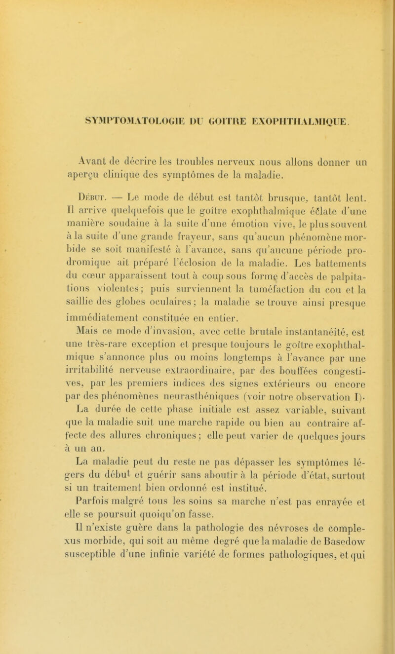 SYMPTOMATOLOGIE DU GOITRE EXOPIITHALMIQUE Avant de décrire les troubles nerveux nous allons donner un aperçu clinique des symptômes de la maladie. Dkbut. — Le mode de début est tantôt brusque, tantôt lent. Il arrive quebjuefois que le goitre exophtbalmique éclate d'une manière soudaine à la suite d'une émotion vive, le plus souvent à la suite d'une grande frayeur, sans qu'aucun pliénomène mor- bide se soit manifesté à l'avance, sans qu'aucune période pro- dromique ait préparé l'éclosion de la maladie. Les battements du cœur apparaissent tout à coup sous forme d'accès de palpita- tions violentes; puis surviennent la tuméfaction du cou et la saillie des globes oculaires: la maladie se trouve ainsi presque immédiatement constituée en entier. Mais ce mode d'invasion, avec cette brutale instantanéité, est une très-rare exception et presque toujours le goitre exophtbal- mique s'annonce plus ou moins longtemps à l'avance par une irritabilité nerveuse extraordinaire, par des bouffées congesti- ves, par les premiers indices des signes extérieurs ou encore par des phénomènes neurasthéniques (voir notre observation I). La durée de cette phase initiale est assez variable, suivant que la maladie suit une marche rapide ou bien au contraire af- fecte des allures chroniques; elle peut varier de quelques jours à un an. La maladie peut du reste ne pas dépasser les symptômes lé- gers du début et guérir sans aboutir à la période d'état, surtout si un traitement bien ordonné est institué. Parfois malgré tous les soins sa marche n'est pas enrayée et elle se poursuit quoiqu'on fasse. U n'existe guère dans la pathologie des névroses de comple- xus morbide, qui soit au même degré que la maladie de Basedow susceptible d'une infinie variété de formes pathologiques, et qui
