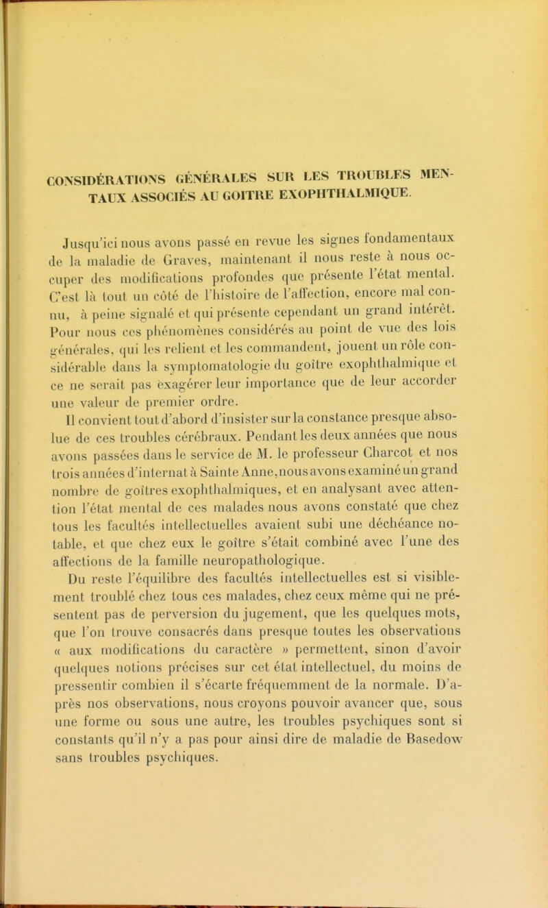 CONSIDÉRATIONS GÉNÉRALES SUR LES TROUBLES MEN TAUX ASSOCIÉS AU GOITRE EXOPHTHALMIQUE. Jusqu'ici nous avons passé en revue les signes fondamentaux de la maladie de Graves, maintenant il nous reste à nous oc- cuper des modifications profondes que présente l'état mental. C'est là tout un côté de l'histoire de l'affection, encore mal con- nu, à peine signalé et qui présente cependant un grand intérêt. Pour nous ces pliénomènes considérés au point de vue des lois générales, qui les relient et les commandent, jouent un rôle con- sidérable dans la symptomatologie du goitre exophthalmique et ce ne serait pas exagérer leur importance que de leur accorder une valeur de premier ordre. Il convient tout d'abord d'insister sur la constance presque abso- lue de ces troubles cérébraux. Pendant les deux années que nous avons passées dans le service de M. le professeur Charcot et nos trois années d'internat à Sainte Anne,nous avons examiné un grand nombre de goitres exophtiialmiques, et en analysant avec atten- tion l'état mental de ces malades nous avons constaté que chez tous les facultés intellectuelles avaient subi une déchéance no- table, et que chez eux le goitre s'était combiné avec l'une des affections de la famille neuropathologique. Du reste l'équilibre des facultés intellectuelles est si visible- ment troublé chez tous ces malades, chez ceux même qui ne pré- sentent pas de perversion du jugement, que les quelques mots, que l'on trouve consacrés dans presque toutes les observations « aux modifications du caractère » permettent, sinon d'avoir quelques notions précises sur cet état intellectuel, du moins de pressentir combien il s'écarte fréquemment de la normale. D'a- près nos observations, nous croyons pouvoir avancer que, sous une forme ou sous une autre, les troubles psychiques sont si constants qu'il n'y a pas pour ainsi dire de maladie de Basedow^ sans troubles psychiques.