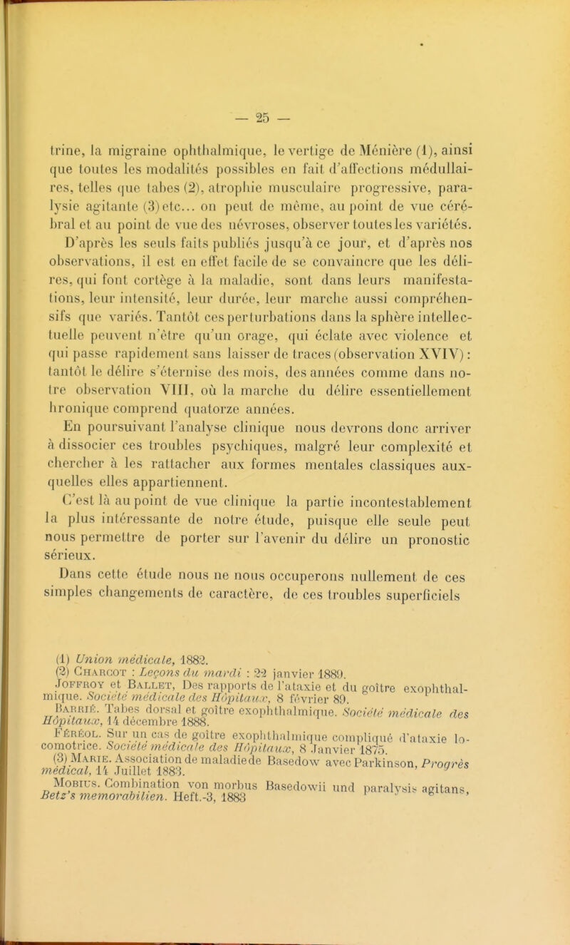 que toutes les modalités possibles en fait d'affections médullai- res, telles que tabès (2), atrophie musculaire progressive, para- lysie agitante (3)etc.. on peut de môme, au point de vue céré- bral et au point de vue des névroses, observer toutes les variétés. D'après les seuls faits publiés jusqu'à ce jour, et d'après nos observ'ations, il est en effet facile de se convaincre que les déli- res, qui font cortège à la maladie, sont dans leurs manifesta- tions, leur intensité, leur durée, leur marche aussi compréhen- sifs que variés. Tantôt ces perturbations dans la sphère intellec- tuelle peuvent n'être qu'un orage, qui éclate avec violence et qui passe rapidement sans laisser de traces (observation XVIV) : tantôt le délire s'éternise des mois, des années comme dans no- tre observation VIII, où la marche du déhre essentiellement [ironique comprend quatorze années. En poursuivant l'analyse clinique nous devrons donc arriver à dissocier ces troubles psychiques, malgré leur complexité et chercher à les rattacher aux formes mentales classiques aux- quelles elles appartiennent. C'est là au point de vue clinique la partie incontestablement la plus intéressante de notre étude, puisque elle seule peut nous permettre de porter sur l'avenir du délire un pronostic sérieux. Dans cette étude nous ne nous occuperons nullement de ces simples changements de caractère, de ces troubles superficiels (1) Union médicale, 1882. (2) Chargot : Leçons du mardi : 2-2 janvier 1889. JoFFROY et Ballet, Des rapports de l'ataxie et du goitre exophthal- mique. Société médicale des Hùpitan.i', 8 fiWrier 89. Barrié. Tabès dorsal et goiive exophtlutliniqne. Société médicale des Hôpitaux, 14 décembre 1888. Férkol. Sur un cas de goitre exoplilhalmique compliqué d'ataxie lo- comotrice. Société médicale des Hôpitaux, 8 .Tanvier 1875 (3) Marie. Association de maladiede Basedow avec Parkinson, Proarès médical, i't Juillet 1883. ^ MoBius. Combination von morbus Basedowii und paralysis agitans, Bet2's 7nemorabilien. Heft.'S, 1883