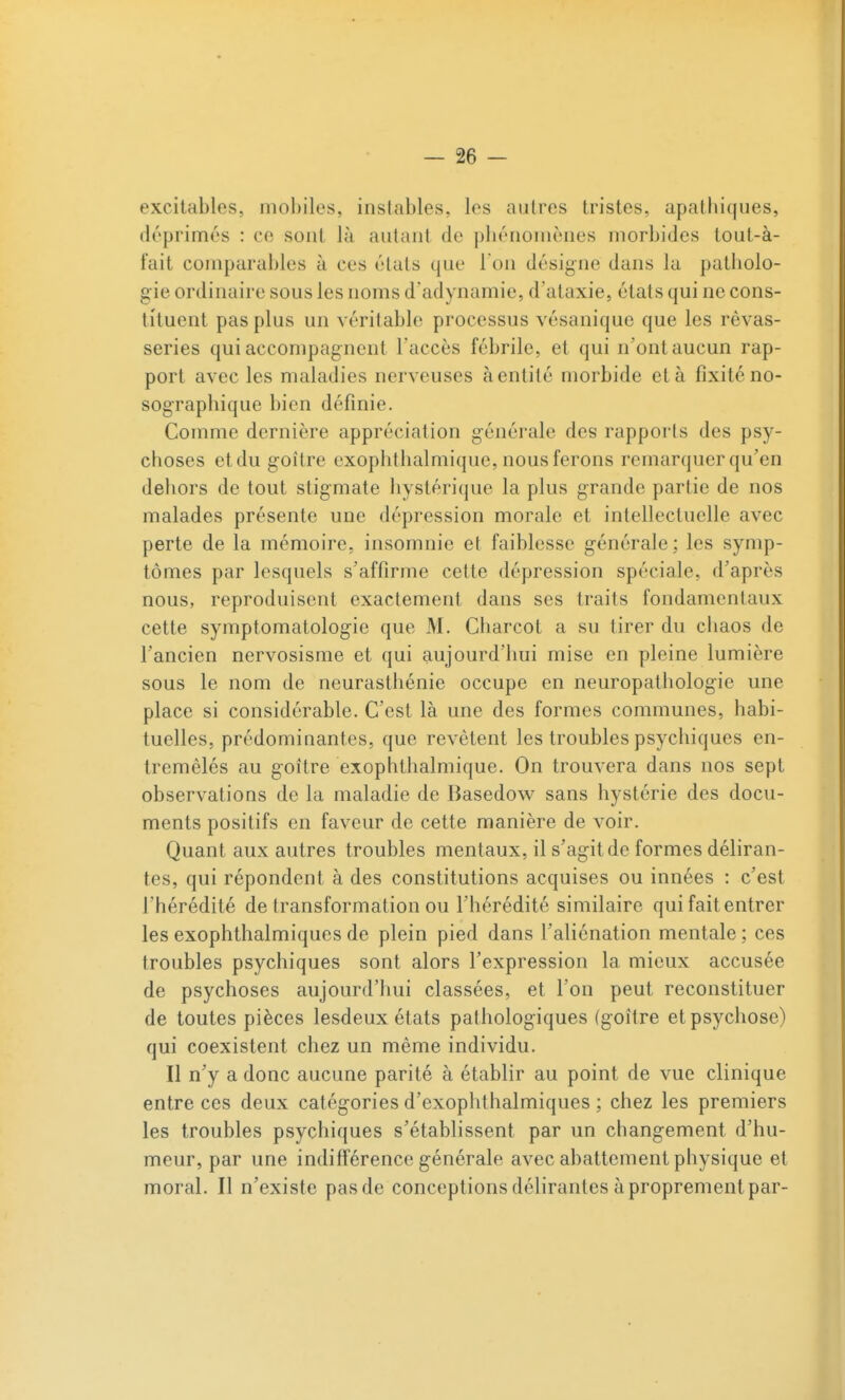 excitables, mobiles, instables, les autres tristes, apatbiques, déprimés : ce sont là autant de pliénomènes morbides tout-à- fait comparables à ces états que Ton désigne dans la patliolo- gie ordinaire sous les noms d'adynamie, d'ataxie, états qui ne cons- tituent pas plus un véritable processus vésanique que les rêvas- series qui accompagnent l'accès fébrile, et qui n'ont aucun rap- port avec les maladies nerveuses à entité morbide et à fixité no- sograpbique bien définie. Comme dernière appréciation générale des rapports des psy- choses et du goitre exophthalmique, nous ferons remarquer qu'en dehors de tout stigmate hystérique la plus grande partie de nos malades présente une dépression morale et intellectuelle avec perte de la mémoire, insomnie et faiblesse générale; les symp- tômes par lesquels s'affirme cette dépression spéciale, d'après nous, reproduisent exactement dans ses traits fondamentaux cette symptomatologie que M. Charcot a su tirer du chaos de l'ancien nervosisme et qui aujourd'hui mise en pleine lumière sous le nom de neurasthénie occupe en neuropathologie une place si considérable. C'est là une des formes communes, habi- tuelles, prédominantes, que revêtent les troubles psychiques en- tremêlés au goitre exophthalmique. On trouvera dans nos sept observations de la maladie de Basedow sans hystérie des docu- ments positifs en faveur de cette manière de voir. Quant aux autres troubles mentaux, il s'agit de formes déliran- tes, qui répondent à des constitutions acquises ou innées : c'est l'hérédité de transformation ou l'hérédité similaire qui fait entrer les exophthalmiques de plein pied dans l'aliénation mentale ; ces troubles psychiques sont alors l'expression la mieux accusée de psychoses aujourd'hui classées, et l'on peut reconstituer de toutes pièces lesdeux états pathologiques (goitre et psychose) qui coexistent chez un même individu. Il n'y a donc aucune parité à établir au point de vue clinique entre ces deux catégories d'exophthalmiques ; chez les premiers les troubles psychiques s'établissent par un changement d'hu- meur, par une indifférence générale avec abattement physique et moral. Il n'existe pas de conceptions délirantes à proprement par-