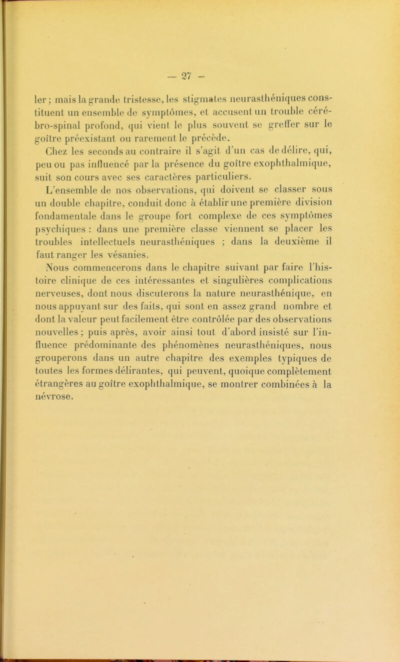 — 21- 1er; mais la grande tristesse, les stigmates neurasthéniques cons- tituent un ensemble de symptômes, et accusent un trouble céré- bro-spinal profond, qui vient le plus souvent se greffer sur le goitre préexistant ou rarement le précède. Chez les seconds au contraire il s'agit d'un cas de délire, qui, peu ou pas influencé parla présence du goitre exophthalmique, suit son cours avec ses caractères particuliers. L'ensemble de nos observations, qui doivent se classer sous un double chapitre, conduit donc à établir une première division fondamentale dans le groupe fort complexe de ces symptômes psychiques : dans une première classe viennent se placer les troubles intellectuels neurastliéniques : dans la deuxième il faut ranger les vésanies. Nous commencerons dans le chapitre suivant par faire l'his- toire clinique de ces intéressantes et singulières complications nerveuses, dont nous discuterons la nature neurasthénique, en nous appuyant sur des faits, qui sont en assez grand nombre et dont la valeur peut facilement être contrôlée par des observations nouvelles ; puis après, avoir ainsi tout d'abord insisté sur l'in- fluence prédominante des phénomènes neurasthéniques, nous grouperons dans un autre chapitre des exemples typiques de toutes les formes délirantes, qui peuvent, quoique complètement étrangères au goitre exophthalmique, se montrer combinées à la névrose.