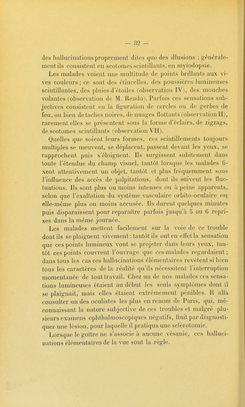 des hallucinations proprement dites (jne des illusions ; générale- ment ils consistent en scotomes scintillants, en myiodopsie. Les malades voient une multitude de points brillants aux vi- ves couleurs ; ce sont des étincelles, des poussières lumineuses scintillantes, des pluies d'étoiles (observation IV), des mouches volantes (observation de M. Rendu). Parfois ces sensations sub- jectives consistent en la figuration de cercles ou de gerbes de feu, ou bien détaches noires, de nuages flottants (observationII), rarement elles se présentent sous la forme d'éclairs, de zigzags, de scotomes scintillants (observation VII). Quelles que soient leurs formes, ces scintillements toujours multiples se meuvent, se déplacent, passent devant les yeux, se rapprochent puis s'éloignent. Ils surgissent subitement dans toute l'étendue du champ visuel, tantôt lorsque les malades fi- xent attentivement un objet, tantôt et plus fréquemment sous l'influence des accès de palpitations, dont ils suivent les fluc- tuations. Ils sont plus ou moins intenses ou à peine apparents, selon que l'exaltation du système vasculaire orbito-oculaire est elle-même plus ou moins accusée. Ils durent quelques minutes puis disparaissent pour reparaître parfois jusqu'à 5 ou 6 repri- ses dans la même journée. Les malades mettent facilement sur la voie de ce trouble dont ils se plaignent vivement : tantôt ils ont en effet la sensation que ces points lumineux vont se projeter dans leurs yeux, tan- tôt ces points couvrent l'ouvrage que ces malades regardaient ; dans tous les cas ces hallucinations élémentaires revêtent si bien tous les caractères de la réalité (ju'ils nécessitent l'interruption momentanée de tout travail. Chez un de nos malades ces sensa- tions lumineuses étaient au début les seuls symptômes dont il se plaignait, mais elles étaient extrêmement pénibles. Il alla consulter un des oculistes les plus en renom de Paris, qui, mé- connaissant la nature subjective de ces troubles et malgré plu- sieurs examens ophthalmoscopiques négatifs, Onit par diagnosti- quer une lésion, pour laquelle il pratiqua une sclérotomie. Lorsque le goitre ne s'associe à aucune vésanie, ces halluci- nations élémentaires de la vue sont la règle.