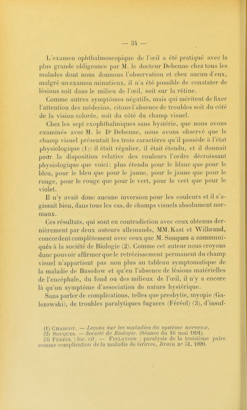 L oxaiiR'ii i)plillialmoseopi(jiie (!<' Id^l a élo pi'ali(|iu'; avec la plus grande obligeance par M. le docteur Dehenne chez tous les malades dont nous donnons l observation et chez aucun d'eux, malgré un examen minutieux, il n'a été possible de constater de lésions soit dans le milieu de l'œil, soit sur la rétine. Comme autres symplùmes négatifs, mais qui méritent de fixer l'attention des médecins, citons l'absence de troubles soit du côté de la vision colorée, soit du côté du champ visuel. Chez les sept exophlhalmiques sans hystérie, que nous avons examinés avec M. le D' Dehenne, nous avons observé que le champ visuel présentait les trois caractères qu'il possède à l'état physiologique (1): il était régulier, il était étendu, et il doimait pour la disposition relative des couleurs l'oi'dre décroissant physiologique que voici: plus étendu pour le blanc que pour le bleu, pour le bleu que pour le jaune, pour le jaune que pour le rouge, pour le rouge que pour le vert, pour le vert que pour le violet. Il n'y avait donc aucune inversion pour les couleurs et il s'a- gissait bien, dans tous les cas, de champs visuels absolument nor- maux. Ces résultats, qui sont en contradiction avec ceux obtenus der- nièrement par deux auteurs allemands, MM.Kast et Wilbrand, concordent complètement avec ceux que M. Souques a communi- qués à la société de Biologie (2). Comme cet auteur nous croyons donc pouvoir affirmer que le rétrécissement permanent du champ visuel n'appartient pas non plus au tableau symptomatique de la maladie de Basedow et qu'en l'absence de lésions matérielles de l'encéphale, du fond ou des milieux de l'œil, il n'y a encore là qu'un symptôme d'association de nature hystérique. Sans parler de complications, telles que presbytie, myopie (Ga- lezowski), de troubles paralytiques fugaces (Féréol) (3), d'insuf- (1) Ghârcot. — Zeçon.s sur les maladies du système nerveux. (2) Souques. — Société de Biolofjie. (Séance du 16 mai ISOl). (8) Féréol : loc. cit. — Finlayson : paralysie de la troisième paire comme complication delà maladie de Graves/-Br«m no 51, 1890.