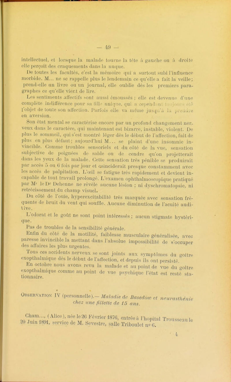 intellectuel, et lorsque la mahide tourne la ItMe à gauche ou ;i droite elle perçoit des craquements dans la nuque. De toutes les facultés, c'est la mémoire qui a surtout subi l'influence morbide. M... ne se rappelle plus le lendemain ce qu'elle a fait la veille; prend-elle un livre ou un journal, elle oublie dès les premiers para- graphes ce qu'elle vient de lire. Les sentiments alfectifs sont aussi émoussés ; elle est devenue d'une complète indilïérence pour sa lill ■ unique, qui a cepend^mt tri :ioui < ét.'> l'objet de toute son affection. Parfois elle va môme jusqu'à l.i ^..vj.iu.e en aversion. Son état mental se caractérise encore par un profond changement ner- veux dans le caractère, qui maintenant est bizarre, instable, violent. De pUis le sommeil, qui s'est montré léger dés le début de l'aflection, fait de plus en plus défaut: aujourd'hui M... se plaint d'une insomnie in- vincible. Gomme troubles sensoriels et du C(jté de la vue, sensation subjective de poignées de sable ou de cendre qu'on projetterait dans les yeux de la malade. Cette sensation très pénible se produirait par accès 5 ou C fois par jour et coïnciderait presque constamment avec les accès de palpitation. L'œil se fatigue très rapidement et devient in- capable de tout travail prolongé. L'examen ophthalmoscopique pratiqué par M-' le Dr Dehenne ne révèle aucune lésion : ni dyschromatopsie, ni rétrécissement du champ visuel. Du côté de l'ouïe, hyperexcitabilité très marquée avec sensation fré- quente de bruit du vent qui souffle. Aucune diminution de l'acuité audi- tive. L'odorat et le goût ne sont point intéressés ; aucun stigmate hystéri- que. Pas de troubles de la sensibilité générale. Enfin du côté de la motilité, faiblesse musculaire généralisée avec paresse invincible la mettant dans l'absolue impossibilité de s'occuper des affaires les plus urgentes. Tous ces accidents nerveux se sont joints aux symptômes du goitre exopthalmique dès le début de l'affection, et depuis ils ont persisté En octobre nous avons revu la malade et au point de vue du coître exopthalmique comme au point de vue psvchique l'état est resté sta- tionnaire. Observatiox IV (personnelle).- MaMdie de Basedoio et neurasthénie chez une fUlette de 13 ans. on?'^'-.-,;/^^^''?' '^f if ^ Février 1876, entrée à l'hôpital Trousseau le 20 Juin 1891, service de M. Sevestre, salle Triboulet no G. 4