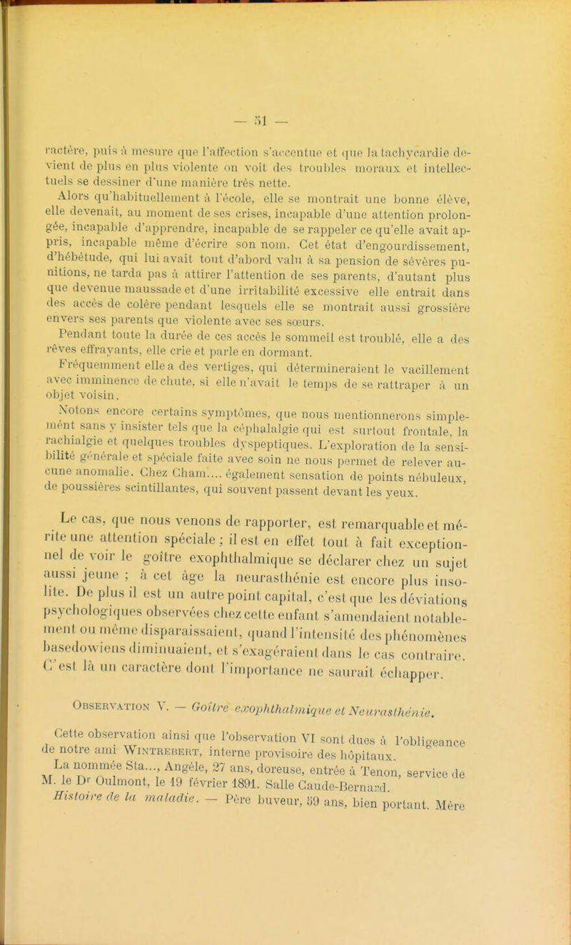 rnctère, puis à uiesurc que ratïection s'accentue et que la tachycardie de- vient do plus en plus violente on voit des troubles moraux et intellec- tuels se dessiner d'une manière très nette. Alors qu'habituellement à l'école, elle se montrait une bonne élève, elle devenait, au moment de ses crises, incapable d'une attention prolon- gée, incapable d'apprendre, incapable de se rappeler ce qu'elle avait ap- pris, incapable même d'écrire son nom. Cet état d'engourdissement, d'hébétude, qui lui avait tout d'abord valu à sa pension de sévères pu- nitions, ne tarda pas à attirer l'attention de ses parents, d'autant plus que devenue maussade et d'une irritabilité excessive elle entrait dans des accès de colère pendant lesquels elle se montrait aussi grossière envers ses parents que violente avec ses sœurs. Pendant toute la durée de ces accès le sommeil est troublé, elle a des rêves eflVayants, elle crie et parle en dormant. Fréquemment elle a des vertiges, qui détermineraient le vacillement avec imminence de chute, si elle n'avait le temps de se rattraper à un objet voisin. Notons encore certains symptômes, que nous mentionnerons simple- mént sans y insister tels que la céphalalgie qui est surtout frontale, la rachialgie et quelques troubles dyspeptiques. L'exploration de la sensi- bilité générale et spéciale faite avec soin ne nous permet de relever au- cune anomalie. Chez Cham.... également sensation de points nébuleux, de poussières scintillantes, qui souvent passent devant les yeux. Le cas, que nous venons de rapporter, est remarquable et mé- rite une attention spéciale ; il est en effet tout à fait exception- nel de voir le goitre exoplitlialmique se déclarer chez un sujet aussi jeune : à cet âge la neurastliénie est encore plus inso- lite. De plus il est un autre point capital, c'est que les déviations psychologiques observées chez cette enfant s'amendaient notable- ment ou même disparaissaient, quand l'intensité des phénomènes basedowiens diminuaient, et s'exagéraient dans le cas contraire. C est là un caractère dont l'importance ne saurait échapper. Observ.^tion y. - GoUrc c'xophlhalmique et Ncamslhénie. Cette observation ainsi que l'observation VI sont dues à l'obligeance de notre ami WnNTREBEHT, interne provisoire des hôpitaux La nommée Sta..., Angèle, 27 ans, doreuse, entrée à Tenon, service de M. le D'- Oulmont, le 19 février 189L Salle Gaude-Berna-d Hislotre de la maladie. - Père buveur, «9 ans, bien portant Mère