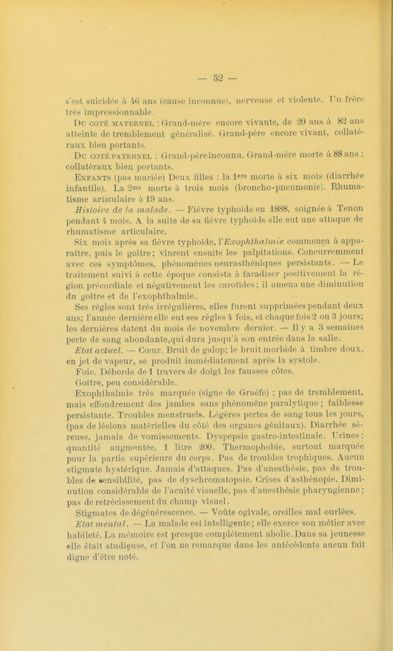 s'est suicidée ù 'id uns (cause inconnue), nerveuse et violente. Vn frère très impressionnable. Du COTÉ MATERNEL : Grand-mère encore vivante, de 20 ans à 82 ans atteinte de tremblement généralisé. Grand-père encore vivant, collaté- raux bien portants. Du COTÉ PATERNEL : Grand-pèreincounu. Grand-mère morte à 88 ans ; collatéraux bien portants. Enfants (pas mariée) Deux lilles : la 1ère morte à six mois (diarrhée infantile). La 2me morte à trois mois (broncho-pneumonie). Rhuma- tisme articulaire à 19 ans. Histoire de la malade. — Fièvre typhoïde en 1888, soignée à Tenon pendant 4 mois. A la suite de sa fièvre typhoïde elle eut une attaque de rhumatisme articulaire. Six mois après sa fièvre typhoïde, YExophthalmie commença à appa- raître, puis le goitre; vinrent ensuite les palpitations. Concurremment avec ces symptômes, phénomènes neurasthéniques persistants. —Le traitement suivi à cette époque consista à faradiser positivement la ré- gion précordiale et négativement les carotides: il amena une diminution du goitre et de l'exophthalmie. Ses règles sont très irrégulières, elles furent supprimées pendant deux ans: l'année dernière elle eut ses règles 4 fois, et chaque fois 2 ou 3 jours; les dernières datent du mois de novembre dernier. — Il y a 3 semaines perte de sang abondante,qui dura jusqu'à son entrée dans la salle. Etat actuel. — Cœur. Bruit de galop: le bruit morbide à timbre doux, en jet de vapeur, se produit immédiatement après la systole. Foie. Déborde del travers de doigt les fausses côtes. Goitre, peu considérable. Exophthalmie très marquée (signe de Graëfe) ; pas de tremblement, mais etfondreinent des jambes sans phénomène paralytique ; faiblesse persistante. Trouldes menstruels. Légères pertes de sang tous les jours, (pas de lésions matérielles du côté des organes génitaux). Diarrhée sé- reuse, jamais de vomissements. Dyspepsie gastro-intestinale. Urines; quantité augmentée, 1 litre 200. Thermophobie, surtout marquée pour la partie supérieure du corps. Pas de troubles trophiques. Aucun stigmate hystérique. Jamais d'attaques. Pas d'anesthésie, pas de trou- bles de sensibilité, pas de dyschroinatopsie. Crises d'asthénopie. Dimi- nution considérable de l'acuité visuelle, pas d'anesthésie pharyngienne: pas de rétrécissement du champ visuel. Stigmates de dégénérescence. — Voûte ogivale, oreilles mal ourlées. Etat mental. — La malade est intelligente; elle exerce son métier avec habileté. La mémoire est presque complètement abolie.Dans sa jeunesse elle était studieuse, et Ton ne remarque dans les antécédents aucun fait digne d'être noté.