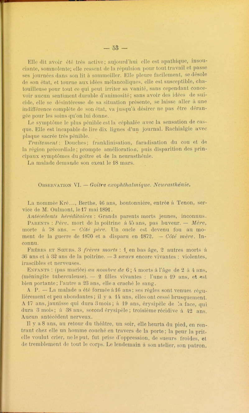 Elle dit avoir été très active ; aujourd'liui elle est apathique, insou- ciante, somnolente; elle ressent de la répulsion pour tout travail et passe ses journées dans son lit à sommeiller. Elle pleure facilement, se désole de son état, et tourne aux idées mélancoliques, elle est susceptible, cha- touilleuse pour tout ce qui peut irriter sa vanité, sans cependant conce- voir aucun sentiment durable d'animosité; sans avoir des idées de sui- cide, elle se désintéresse de sa situation présente, se laisse aller à une indiiïérence complète de son état, va jusqu'à désirer ne pas être déran- gée pour les soins qu'on lui donne. Le symptôme le plus pénible est la céphalée avec la sensation de cas- que. Elle est incapable délire dix lignes d'un journal. Rachialgie avec plaque sacrée très pénible. Traitement: Douches; franklinisation, faradisation du cou et de la région précordiale: prompte amélioration, puis disparition des prin- cipaux symptômes du goitre et de la neurasthénie. La malade demande son exeat le 18 mars. Observation VL — Goitre exophthalmique. Neurasthénie. La nommée Kré..., Berthe, 46 ans, boutonnière, entrée à Tenon, ser- vice de M. Oulmont, le 17 mai 1891. Antécédents héréditaires : Grands parents morts jeunes, inconnus. Parents : Père, mort de la poitrine à 45 ans, pas buveur. — Mère, morte à 78 ans. — Côté père. Un oncle est devenu fou au mo- ment de la guerre de 1870 et a disparu en 1872. — Côté mère. In- connu. Frères et Sœurs. 3 frères morts : 1^ en bas âge, 2 autres morts à 36 ans et à 32 ans de la poitrine. —3 sœurs encore vivantes : violentes, irascibles et nerveuses. Enfants : (pas mariée) ait nomb)-e de 6 ; 4 morts à l'âge de 2 à 4 ans, (méningite tuberculeuse). — 2 filles vivantes : l'une a 19 ans, et <îst ])ien portante; l'autre a 23 ans, elle a craché le sang. A P. — La malade a été formée à 16 ans; ses règles sont venues, régu- lièrement et peu abondantes; il y a 14 ans, elles ont cessé brusquement. A 17 ans, jaunisse qui dura 3mois; à 19 ans, érysipèle de la face, qui dura 3 mois; à 38 ans, second érysipèle ; troisième récidive à 42 ans. Aucun antécédent nerveux. Il y a8 ans, au retour du théâtre, un soir, elle heurta du pied, en ren- trant chez elle un homme couché en travers de la porte: la peur la prit» elle voulut crier, ne le put, fut prise d'oppression, de sueurs froides, et de tremblement de tout le corps. Le lendemain à son atelier, son patron.