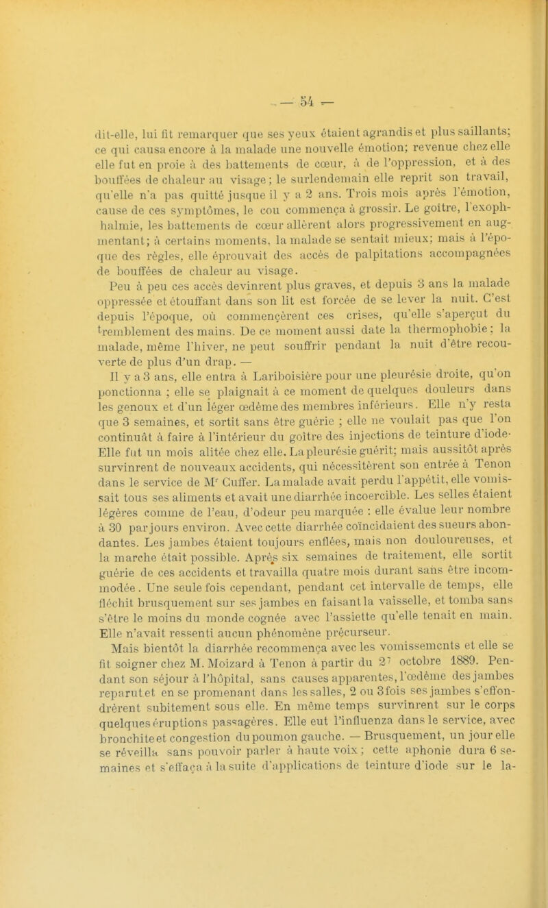 (lit-elle, lui fit remarquer que ses yeux étaient agrandis et plus saillants; ce qui causa encore à la malade une nouvelle émotion; revenue chez elle elle fut en proie à des ])attements de cœur, à de l'oppression, et à des boull'ées de chaleur au visage ; le surlendemain elle reprit son travail, quelle n'a pas quitté jusque il y a 2 ans. Trois mois après l'émotion, cause de ces symptômes, le cou commença à grossir. Le goitre, l'exoph- halmie, les battements de cœur allèrent alors progressivement en aug- mentant; à certains moments, la malade se sentait mieux; mais à l'épo- que des règles, elle éprouvait des accès de palpitations accompagnées de bouffées de chaleur au visage. Peu à peu ces accès devinrent plus graves, et depuis 3 ans la malade oppressée etétouli'ant dans son lit est forcée de se lever la nuit. C'est depuis l'époque, où commencèrent ces crises, qu'elle s'aperçut du tremblement des mains. De ce moment aussi date la thermophobie : la malade, même l'hiver, ne peut souffrir pendant la nuit d'être recou- verte de plus d'un drap. — 11 y a3 ans, elle entra à Lariboisière pour une pleurésie droite, qu'on ponctionna ; elle se plaignait à ce moment de quelques douleurs dans les genoux et d'un iéger œdème des membres inférieurs. Elle n'y resta que 3 semaines, et sortit sans être guérie ; elle ne voulait pas que l'on continuât à faire à l'intérieur du goitre des injections de teinture d'iode- Elle fut un mois alitée chez elle. La pleurésie guérit; mais aussitôt après survinrent de nouveaux accidents, qui nécessitèrent son entrée à Tenon dans le service de M'' Guffer. La malade avait perdu l'appétit, elle vomis- sait tous ses aliments et avait une diarrhée incoercible. Les selles étaient légères comme de l'eau, d'odeur peu marquée : elle évalue leur nombre à 30 par jours environ. Avec cette diarrhée coïncidaient des sueurs abon- dantes. Les jambes étaient toujours enflées, mais non douloureuses, et la marche était possible. Après six semaines de traitement, elle sortit guérie de ces accidents et travailla quatre mois durant sans être incom- modée . Une seule fois cependant, pendant cet intervalle de temps, elle fléchit brusquement sur ses jambes en faisantla vaisselle, et tomba sans s'être le moins du monde cognée avec l'assiette qu'elle tenait en main. Elle n'avait ressenti aucun phénomène précurseur. Mais bientôt la diarrhée recommença avec les vomissements et elle se fit soigner chez M. Moizard à Tenon à partir du 2^ octobre 1889. Pen- dant son séjour à l'hôiDital, sans causes apparentes, l'œdème des jambes reparut et en se promenant dans les salles, 2 ou 3fois ses jambes s'effon- drèrent subitement sous elle. En même temps survinrent sur le corps quelques éruptions passagères. Elle eut l'influenza dans le service, avec bronchite et congestion du poumon gauche. — Brusquement, un jour elle se réveilla sans pouvoir parler à haute voix ; cette aphonie dura 6 se- maines et s'eff'aça à la suite d'applications de tpinture d'iode sur le la-