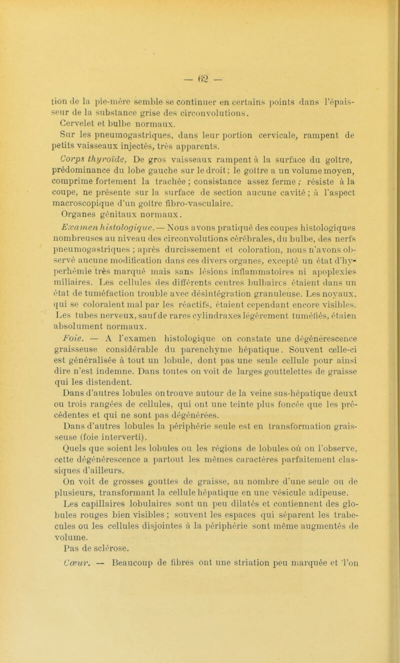 tion de la pie-mère semble se continuer en certains points dans l'épais- seur de la substance grise des circonvolutions. Cervelet et bulbe normaux. Sur les pneumogastriques, dans leur portion cervicale, rampent de petits vaisseaux injectés, très apparents. Corps thyroïde, De gros vaisseaux rampent à la surface du goitre, prédominance du lobe gauche sur le droit; le goitre a un volume moyen, comprime fortement la trachée ; consistance assez ferme ; résiste à la coupe, ne présente sur la surface de section aucune cavité; à l'aspect macroscopique d'un goitre fîbro-vasculaire. Organes génitaux normaux. Examen histologiqiie. — Nous avons pratiqué des coupes histologiques nombreuses au niveau des circonvolutions cérébrales, du bulbe, des nerfs pneumogastriques ; après durcissement et coloration, nous n'avons oli- servé aucune modification dans ces divers orgnnes, excepté un étatd'hy- perhémie très marqué mais sans lésions inflammatoires ni apoplexies miliaires. Les cellules des différents centres ])ulbaircs étaient dans un état de tuméfaction trouble avec désintégration granuleuse. Les noyaux, qui se coloraient mal par les réactifs, étaient cependant encore visibles. Les tubes nerveux, saufde rares cylindraxes légèrement tuméfiés, étaieii absolument normaux. Foie. — A l'examen histologique on constate une dégénérescence graisseuse considérable du parenchyme hépatique. Souvent celle-ci est généralisée à tout un lobule, dont pas une seule cellule pour ainsi dire n'est indemne. Dans toutes on voit de larges gouttelettes de graisse qui les distendent. Dans d'autres lobules on trouve autour de la veine sus-hépatique deuxt ou trois rangées de cellules, qui ont une teinte plus foncée que les pré- cédentes et qui ne sont pas dégénérées. Dans d'autres lobules la périphérie seule est en transformation grais- seuse (foie interverti). Quels que soient les lobules ou les régions de lobules où on l'observe, cette dégénérescence a partout les mômes caractères jmrfaitement clas- siques d'ailleurs. On voit de grosses gouttes de graisse, au nombre d'une seule ou de plusieurs, transformant la cellule hépatique en une vésicule adipeuse. Les capillaires lobulaires sont un peu dilatés et contiennent des glo- bules rouges bien visibles ; souvent les espaces qui séparent les trabe- cules ou les cellules disjointes à la i)ériphèrie sont même augmentés de volume. Pas de sclérose. Cœur. — Beaucoup de fibres ont une striation peu marquée et Ton