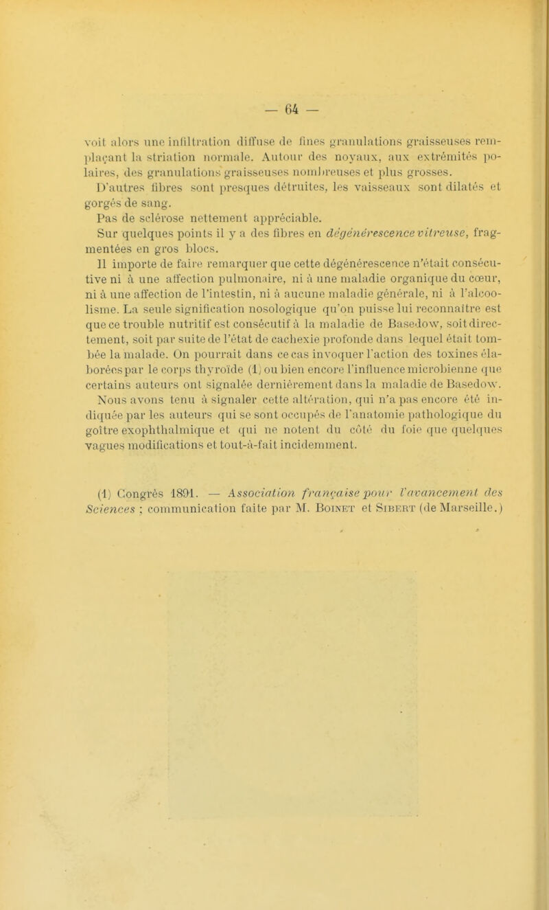 voit alors uno infiltration diffuse de fines granulations graisseuses rem- plaçant la striation normale. Autour des noyaux, aux extrémités po- laires, des granulations graisseuses nomljreuses et plus grosses. D'autres libres sont presques détruites, les vaisseaux sont dilatés et gorgés de sang. Pas de sclérose nettement appréciable. Sur quelques points il y a des libres en dégénérescence vitreuse, frag- mentées en gros blocs. Il importe de faire remarquer que cette dégénérescence n'était consécu- tive ni à une affection pulmonaire, ni à une maladie organique du cœur, ni à une affection de l'intestin, ni à aucune maladie générale, ni à l'alcoo- lisme. La seule signification nosologique qu'on puisse lui reconnaître est que ce trouble nutritif est consécutif à la maladie de Basedow, soitdirec- tement, soit par suite de l'état de cachexie profonde dans lequel était tom- bée la malade. On pourrait dans ce cas invoquer l'action des toxines éla- borées par le corps thyroïde (1) ou bien encore l'influence microbienne que certains auteurs ont signalée dernièrement dans la maladie de Basedow. Nous avons tenu à signaler cette altération, qui n'a pas encore été in- diquée par les auteurs qui se sont occupés de l'anatomie pathologique du goitre exophthalmique et qui ne notent du côté du foie que quelques vagues modifications et tout-à-fait incidemment. (4) Congrès 1891. — Association française poin- l'avancement des Sciences ; communication faite par M. Boinet et Sibert (de Marseille.)