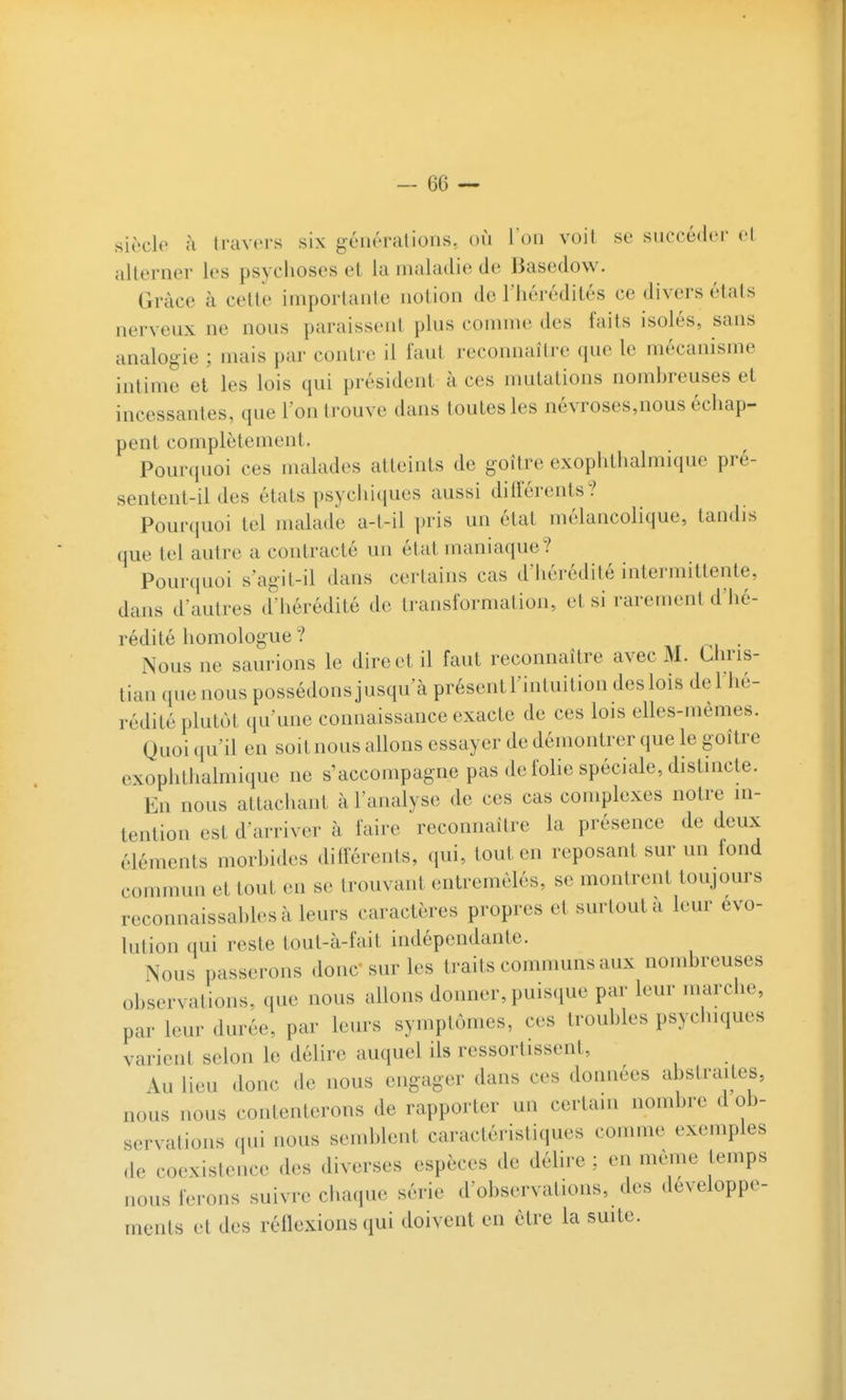 siècle ù travers six générations, où l'on voit se succéder et alterner les psyclioses et la maladie de Basedow. Grâce à cette importante notion de l'iiérédités ce divers états nerveux ne nous paraissent plus comme des faits isolés, sans analogie ; mais par contre il faut reconnaître que le mécanisme intime et les lois qui président à ces mutations nombreuses et incessantes, que l'on trouve dans toutes les névroses,nous échap- pent complètement. Pourquoi ces malades atteints de goitre exophthalmique pré- sentent-il des états psycliiques aussi différents? Pourquoi tel malade a-t-il ])ris un état mélancolique, tandis que tel autre a contracté un état maniaque? Pourquoi s'agit-il dans certains cas d'iiérédité intermittente, dans d'autres d'hérédité de transformation, et si rarement d'iié- rédité homologue ? . Nous ne saurions le direct il faut reconnaître avec M. Cliris- tian que nous possédons jusqu'à présent l'intuition des lois del lié- rédité plutôt qu'une connaissance exacte de ces lois elles-mêmes. Quoi qu'il en soit nous allons essayer de démontrer que le goître exophthalmique ne s'accompagne pas de folie spéciale, distincte. En nous attachant à l'analyse de ces cas complexes notre m- tention est d'arriver à faire reconnaître la présence de deux éléments morbides diff'érents, qui, tout en reposant sur un fond commun et tout en se trouvant entremêlés, se montrent toujours reconnaissal)lesàleurs caractères propres et surtout à leur évo- lution qui reste tout-à-fait indépendante. Nous passerons donc sur les traits communs aux nombreuses observations, que nous allons donner, puisque par leur marche, par leur durée, par leurs symptômes, ces troubles psyclnques varient selon le délire auquel ils ressortissent, Au lieu donc de nous engager dans ces données abstraites, nous nous contenterons de rapporter un certain nombre d ob- servations qui nous semblent caractéristiques comme exemples de coexistence des diverses espèces de délire : en même temps nous ferons suivre cliaque série d'observations, des développe- ments et des réflexions qui doivent en être la suite.