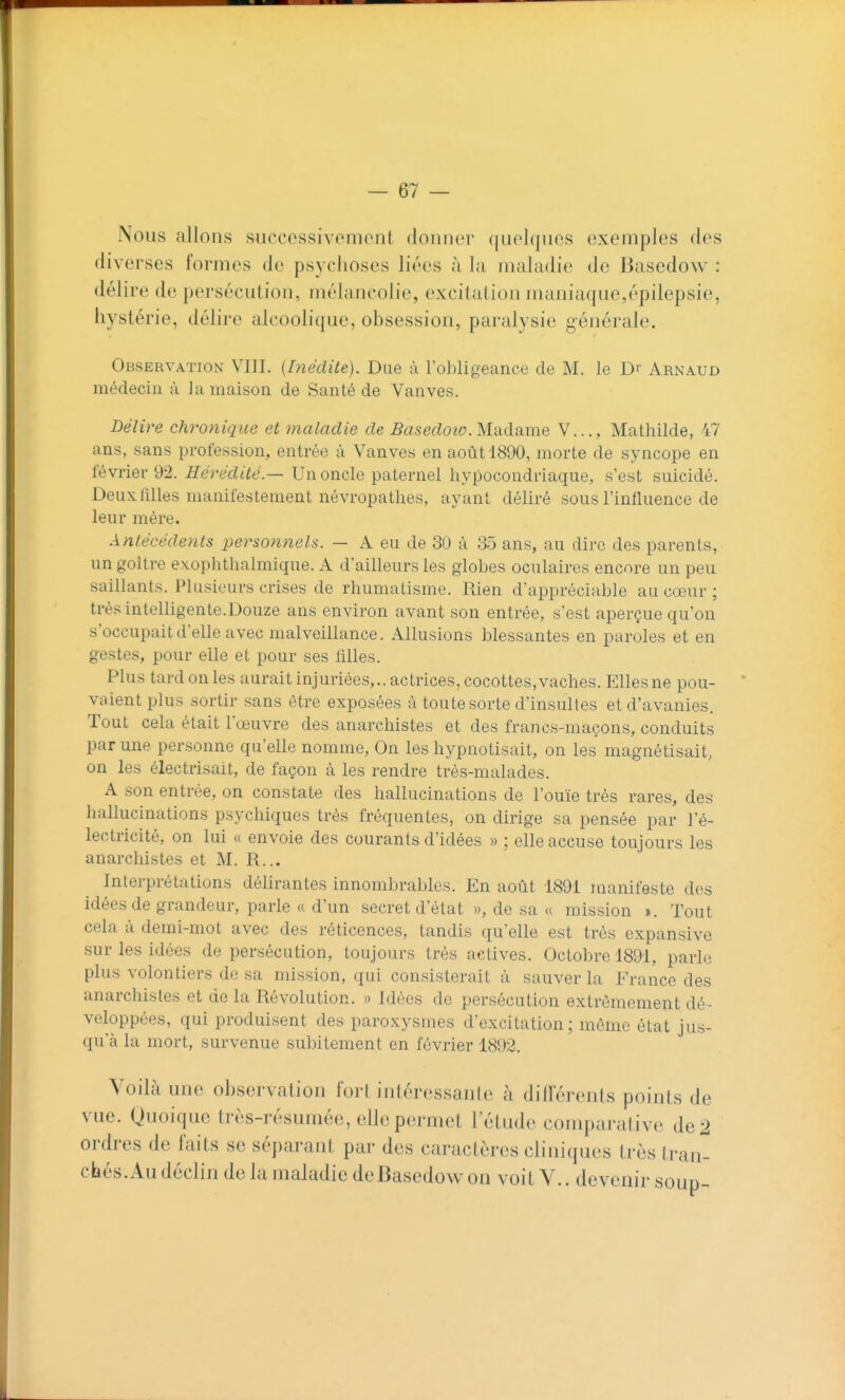 — 67 — Nous allons successivement donner quelques exemples des diverses formes de psychoses liées à la maladie de Basedow : délire de persécution, mélancolie, excitation maniaque,épilepsie, hystérie, délire alcoolique, obsession, paralysie générale. Observation VIII. {Inédite). Due à l'obligeance de M. le D'' Arnaud médecin à la maison de Santé de Vanves. Délire chronique et maladie de 5aseiZozo.Madame V..., Mathilde, 47 ans, sans profession, entrée à Vanves en août 1890, morte de syncope en février 92. Hérédité.— Un oncle paternel hypocondriaque, s'est suicidé. Deux filles manife-stement névropathes, ayant déliré sous l'influence de leur mère. Antécédents personnels. — A eu de 30 à 35 ans, au dire des parents, un goitre exophthalmique. xA d'ailleurs les globes oculaires encore un peu saillants. Plusieurs crises de rhumatisme. Rien d'appréciable au cœur ; très intelligente.Douze ans environ avant son entrée, s'est aperçue qu'on s'occupait d'elle avec malveillance. Allusions blessantes en paroles et en gestes, pour elle et pour ses filles. Plus tardonles aurait injuriées,., actrices, cocottes,vaches.Ellesne pou- ' valent plus sortir sans être exposées à toute sorte d'insultes et d'avanies. Tout cela était l'œuvre des anarchistes et des francs-maçons, conduits par une personne qu'elle nomme, On les hypnotisait, on les magnétisait, on les électrisait, de façon à les rendre très-malades. A son entrée, on constate des hallucinations de l'ouïe très rares, des hallucinations psychiques très fréquentes, on dirige sa pensée par l'é- lectricité, on lui « envoie des courants d'idées » ; elle accuse toujours les anarchistes et M. R... Interprétations délirantes innombrables. En août 1891 manifeste des idées de grandeur, parle « d'un secret d'état », de sa « mission ». Tout cela à demi-mot avec des réticences, tandis qu'elle est très expansive sur les idées de persécution, toujours très actives. Octobre 1891, parle plus volontiers de sa mission, qui consisterait à sauver la France des anarchistes et de la Révolution. » Idées de persécution extrêmement dé- veloppées, qui produisent des paroxysmes d'excitation; même état jus- qu'à la mort, survenue subitement en février 1892. Voilà une observation fort intéressante à différents points de vue. Quoique très-résumée, elle permet l'étude comparative de 2 ordres de faits se séparant par des caractères cliniques très tran-