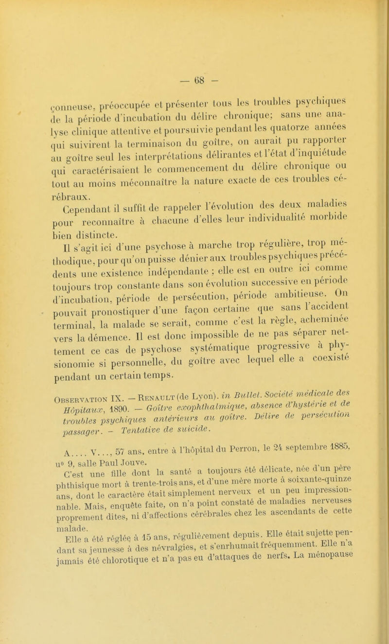 .•onncuse. préoccupée cl prcsenlcr loiis les troubles psycluques (le la période d incubaliou du délire chronique; sans une ana- lyse clinique attentive et poursuivie pendaniles quatorze années qui suivirent la terminaison du goitre, on aurait pu rapporter au goitre seul les interprétations délirantes et l'état d'inquiétude qui caractérisaient le commencement du délire chronique ou tout au moins méconnaître la nature exacte de ces troubles cé- rébraux. , Cependant il suffit de rappeler l'évolution des deux maladies pour reconnaître à chacune délies leur individualité morbide bien distincte. Il s'agit ici d'une psychose à marclie trop réguhère, trop mé- thodique, pour qu'on puisse dénier aux troubles psychiques précé- dents une existence indépendante ; elle est en outre ici comme toujours trop constante dans son évolution successive en période d'incubation, période de persécution, période ambitieuse. On pouvait pronostiquer d'une façon certaine que sans 1 accident terminal, la malade se serait, comme c'est la règle, acheminée vers la démence. Il est donc impossible de ne pas séparer net- tement ce cas de psychose systématique progressive a phy- sionomie si personnelle, du goitre avec lequel elle a coexista pendant un certain temps. Observation IX. - Renault(de Lyon), in BuUel. Société médicale des HômtauT 1890. - Goitre exophthalmique, absence d'hystene et de troubles psychiques antérieurs au goitre. BéUre de persécution passager. - Tentative de suicide. A.... Y..., 57 ans. entre à l'hôpital du Perron, le 24 septeinl.re 1885, uo 9. salle Paul .Touve. . . r a..« C'est une 1111e dont la santé a toujours été délicate, née d un peie phthisique mort à trente-trois ans, et d'une mère morte à soixante-qumze ans dont le caractère était simplement nerveux et un peu impression- nable. Mais, enquête faite, on n'a point constaté de maladies nerveuses proprement dites, ni d'alfections cérébrales chez les ascendants de cette ^Enfa été réglée à 15 ans, régulièrement depuis. Elle était sujette pen- dant sa jeunesse à des névralgies, et s'enrhumait fréquemment. Elle n a amais té chlorotique et n'a pas eu d'attaques de nerfs. La ménopause