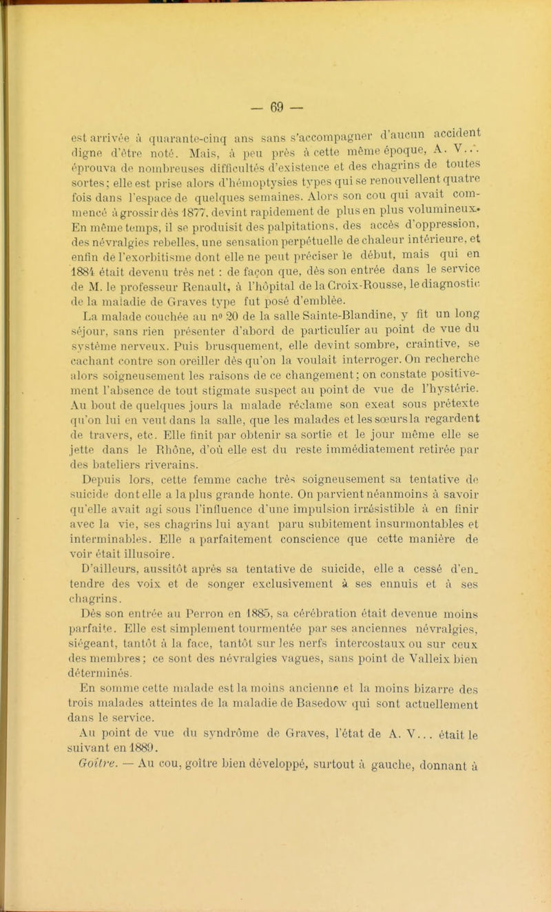 est arrivée à quarante-cinq ans sans s'accompagner d'aucun accident cligne d'être noté. Mais, à peu près à cette même époque, A. V..'. éprouva de nombreuses difficultés d'existence et des chagrins de toutes sortes; elle est prise alors d'héuioptysies types qui se renouvellent quatre fois dans l'espace de quelques semaines. Alors son cou qui avait com- mencé àgrossir dés 1877. devint rapidement de plus en plus volumineux. En même temps, il se produisit des palpitations, des accès d'oppression, des névralgies rebelles, une sensation perpétuelle de chaleur intérieure, et enfin dé l'exorbitisiue dont elle ne peut préciser le début, mais qui en 1884 était devenu très net : de façon que, dès son entrée dans le service de M. le professeur Renault, à l'hôpital de la Croix-Rousse, le diagnostic de la maladie de Graves type fut posé d'emblée. La malade couchée au n» 20 de la salle Sainte-Blandine, y fit un long séjour, sans rien présenter d'abord de particulier au point de vue du système nerveux. Puis brusquement, elle devint sombre, craintive, se cachant contre son oreiller dés qu'on la voulait interroger. On recherche alors soigneusement les raisons de ce changement; on constate positive- ment l'absence de tout stigmate suspect au point de vue de l'hystérie. Au bout de quelques jours la malade réclame son exeat sous prétexte qu'on lui en veut dans la salle, que les malades et les sœursla regardent de travers, etc. Elle finit par obtenir sa sortie et le jour même elle se jette dans le Rhône, d'où elle est du reste immédiatement retirée par des bateliers riverains. Depuis lors, cette femme cache très soigneusement sa tentative do suicide dont elle a la plus grande honte. On parvient néanmoins à savoir qu'elle avait agi sous l'influence d'une impulsion irrésistible à en finir avec la vie, ses chagrins lui ayant paru subitement insurmontables et interminables. Elle a parfaitement conscience que cette manière de voir était illusoire. D'ailleurs, aussitôt après sa tentative de suicide, elle a cessé d'en, tendre des voix et de songer exclusivement à ses ennuis et à ses chagrins. Dés son entrée au Perron en 1885, sa cérébration était devenue moins parfaite. Elle est simplement tourmentée par ses anciennes névralgies, siégeant, tantôt à la face, tantôt sur les nerfs intercostaux ou sur ceux des membres ; ce sont des névralgies vagues, sans point de Valleix bien déterminés. En somme cette malade est la moins ancienne et la moins bizarre des trois malades atteintes de la maladie de Basedow qui sont actuellement dans le service. Au point de vue du syndrome de Graves, l'état de A. V... était le suivant en 1889. Goitre. — Au cou, goitre bien développé, surtout à gauche, donnant à