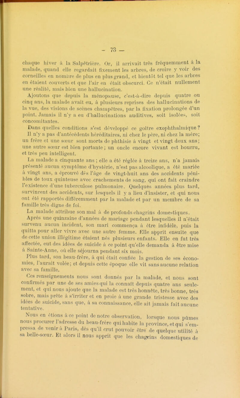 chaque hiver à la Salpètrière. Or, il arrivait très fréquemment à la malade, quand elle regardait fixement les arbres, de croire y voir des corneilles en nombre de plus en plus grand, et bientôt tel que les arbres en étaient couverts et que l'air en était obscurci. Ce n'était nullement une réalité, mais bien une hallucination. Ajoutons que depuis la ménopause, c'est-à-dire depuis quatre ou cinq ans, la malade avait eu, à plusieurs reprises des hallucinations de la vue, des visions de scènes champêtres, par la fixation prolongée d'un point. Jamais il n'y a eu d'hallucinations auditives, soit isolées, soit concomitantes. Dans quelles conditions s'est développé ce goitre exophthalmique ? Il n'y a pas d'antécédents héréditaires, ni chez le père, ni chez la mère; un frère et une sœur sont morts de phthisie à vingt et vingt deux ans; une autre sœur est bien portante ; un oncle encore vivant est bourru, et très peu intelligent. La malade a cinquante ans ; elle a été réglée à treize ans, n'a jamais présenté aucun symptôme d'hystérie, n'est pas alcoolique, a été mariée à vingt ans, a éprouvé dès l'âge de vingt-huit ans des accidents péni- bles de toux quinteuse avec crachements de sang, qui ont fait craindre l'existence d'une tuberculose pulmonaire. Quelques années plus tard, survinrent des accidents, sur lesquels il y a lieu d'insister, et qui nous ont été rapportés différemment par la malade et par un membre de sa famille très digne de foi. La malade attribue son mal à de profonds chagrins domestiques. Après une quinzaine d'années de mariage pendant lesquelles il n'était survenu aucun incident, son mari commença à être infidèle, puis la quitta pour aller vivre avec une autre femme. Elle apprit ensuite que de cette union illégitime étaient nés plusieurs enfants. Elle en fut très aft'ectée, eut des idées de suicide à ce point qu'elle demanda à être mise à Sainte-Anne, où elle séjourna pendant six mois. Plus tard, son beau-frère, à qui était confiée la gestion de ses écono- mies, l'aurait volée; et depuis cette époque elle vit sans aucune relation avec sa famille. Ces renseignements nous sont donnés par la malade, et nous sont confirmés par une de ses amies qui la connaît depuis quatre ans seule- ment, et qui nous ajoute que la malade est très honnête, très bonne, très sobre, mais prête à s'irriter et en proie à une grande tristesse avec des idées de suicide, sans que, cà sa connaissance, elle ait jamais fait aucune tentative. Nous en étions à ce point de notre observation, lorsque nous pûmes nous procurer l'adresse du beau-frère qui habite la province, et qui s'em- pressa de venir à Paris, dés qu'il crut pouvoir être de quelque utilité à sa belle-sœur. Et alors il nous apprit que les chagî-ins domestiques de