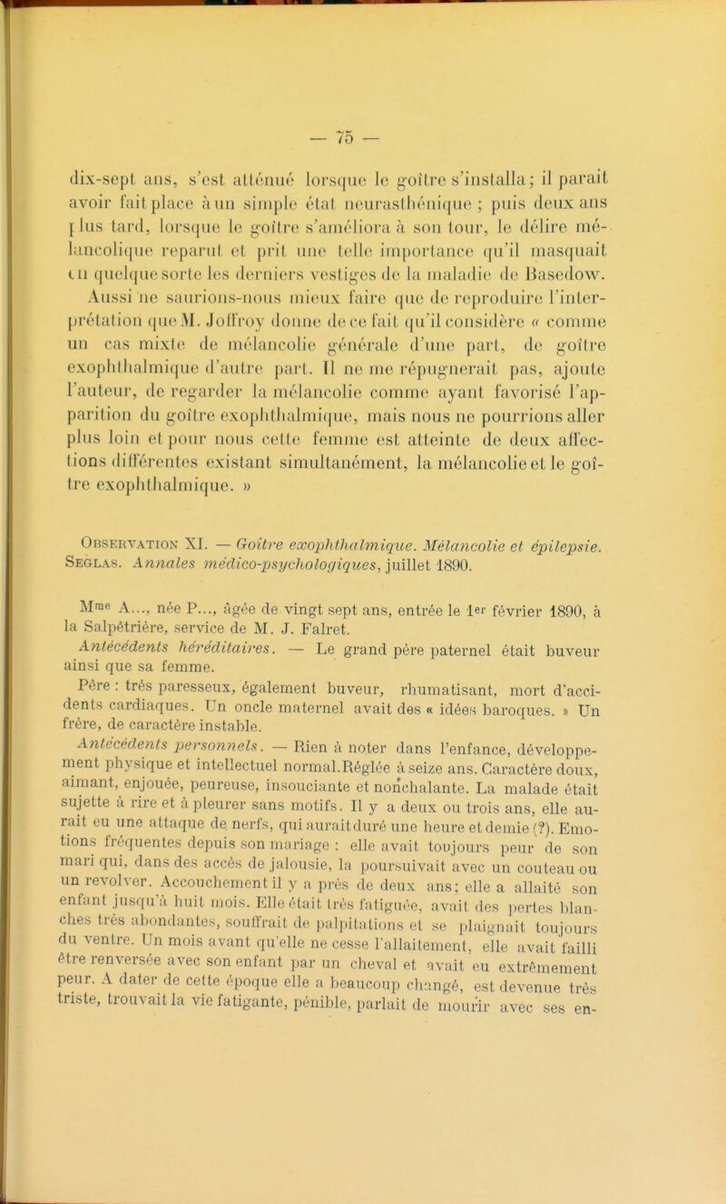 dix-sept ans, s'est atténué lorsque le g'oître s'installa; il parait avoir fait place à un simple état neurasthénique ; puis deux ans flus tard, lorsque le g-oitre s'améliora à son tour, le délire mé- lancolique reparut et prit une telle importance qu'il masquait cil quelque sorte les derniers vestiges de la maladie de Bascdow. Aussi ne saurions-nous mieux faire que de reproduire l'inter- prétation que M. Joli'roy doime de ce fait qu'il considère « comme un cas mixte de mélancolie générale d'une part, de goitre exopiitlialmique d'autre part. Tl ne me répugnerait pas, ajoute l'auteur, de regarder la mélancolie comme ayant favorisé l'ap- parition du goitre exopiitlialmique, mais nous ne pourrions aller plus loin et pour nous cette femme est atteinte de deux affec- tions différentes existant simultanément, la mélancolie et le goi- tre exopiitlialmique. » Observation XI. — Goître exopiitlialmique. Mélancolie et épilepsie. Seglas. Annales médico-psychologiques, imllet 1890. Mme A..., née P..., âgée de vingt sept ans, entrée le ler février 1890, à la Salpêtrière, service de M. J. Falret. Antécédents héréditaires. — Le grand père paternel était buveur ainsi que sa femme. Père : très paresseux, également buveur, rhumatisant, mort d'acci- dents cardiaques. Un oncle maternel avait des « idées baroques. » Un frère, de caractère instable. Antécédents personnels. — Rien à noter dans l'enfance, développe- ment physique et intellectuel normal.Réglée à seize ans. Caractère doux, aimant, enjouée, peureuse, insouciante et nonchalante. La malade était sujette à rire et à pleurer sans motifs. Il y a deux ou trois ans, elle au- rait eu une attaque de nerfs, qui auraitduré une heure et demie (?). Emo- tions fréquentes depuis son mariage : elle avait toujours peur de son mari qui, dans des accès de jalousie, la poursuivait avec un couteau ou un revolver. Accouchement il y a près de deux ans; elle a allaité son enfant jusqu'à huit mois. Elle était très fatiguée, avait des pertes blan- ches très abondantes, souffrait de palpitations et se plaignait toujours du ventre. Un mois avant qu'elle ne cesse l'allaitement, elle avait failli être renversée avec son enfant par un cheval et avait eu extrêmement peur. A dater de cette époque elle a beaucoup changé, est devenue très triste, trouvaitla vie fatigante, pénible, parlait de mourir avec ses en-