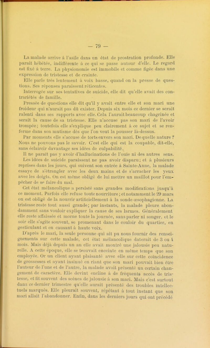 La malade arrive à l'asile dans un état de prostration profonde. Elle parait hébùlée, indifférente à ce qui se passe autour d'elle. Le regard est fixé à terre. La physionomie est immobile et comme figée dans une expression de tristesse et de crainte. Elle parle très lentement à voix basse, quand on la presse de ques- tions. Ses réponses paraissent réticentes. Interrogée sur ses tentatives de suicide, elle dit qu'elle avait des con- trariétés de famille. Pressée de questions elle dit qu'il y avait entre elle et son mari une froideur qui n'aurait pas dû exister. Depuis six mois ce dernier se serait ralenti dans ses rapports avec elle. Cela l'aurait beaucoup chagrinée et serait la cause de sa tristesse. Elle n'accuse pas son mari de l'avoir trompée; toutefois elle s'explique peu clairement à ce sujet et se ren- ferme dans son mutisme dès que l'on veut la pousser là-dessus. Par moments elle s'accuse de torts envers son mari. De quelle nature ? Nous ne pouvons j^as le savoir. C'est elle qui est la coupable, dit-elle, sans éclaircir davantage ses idées de culpabilité. Il ne parait pas y avoir d'hallucinations de l'ouïe ni des autres sens. Les idées de suicide paraissent ne pas avoir disparu ; et à plusieurs reprises dans les jours, qui suivent son entrée à Sainte-Anne, la malade essaye de s'étrangler avec les deux mains et de s'arracher les yeux avec les doigts. On est même obligé de lui mettre un maillot pour l'em- pêcher de se faire du mal. Cet état mélancolique a persisté sans grandes modifications jusqu'à ce moment. Parfois elle refuse toute nourriture ; et notamment le 29 mars on est obligé de la nourrir artificiellement à la sonde œsophagienne. La tristesse reste tout aussi grande; par instants, la malade pleure abon- damment sans vouloir expliquer la cause de ses larmes. Généralement elle reste affaissée et morne toute la journée, sans parler ni songer, et le soir elle s'agite souvent, se promenant dans le couloir du quartier, en gesticulant et on causant à haute voix. D'après le mari, la seule personne qui ait pu nous fournir des rensei- gnements sur cette malade, cet état mélancolique daterait de 3 ou 4 mois. Mais déjà depuis un an elle avait montré une jalousie peu natu- relle. A cette époque, elle se trouvait enceinte en même temps que son employée. Or un client ayant plaisanté avec elle sur cette coïncidence de grossesses et ayant insinué en riant que son mari pouvait bien être l'auteur de l'une et de l'autre, la malade avait présenté un certain chan- gement de caractère. Elle devint encline à de fréquents accès de tris- tesse, et fit souvent des scènes de jalousie à son mari. Mais c'est surtout dans ce dernier trimestre qu'elle aurait présenté des troubles intellec- tuels marqués. Elle pleurait souvent, répétant à tout instant que son mari allait l'abandonner. Enfin, dans les derniers jours qui ont précédé
