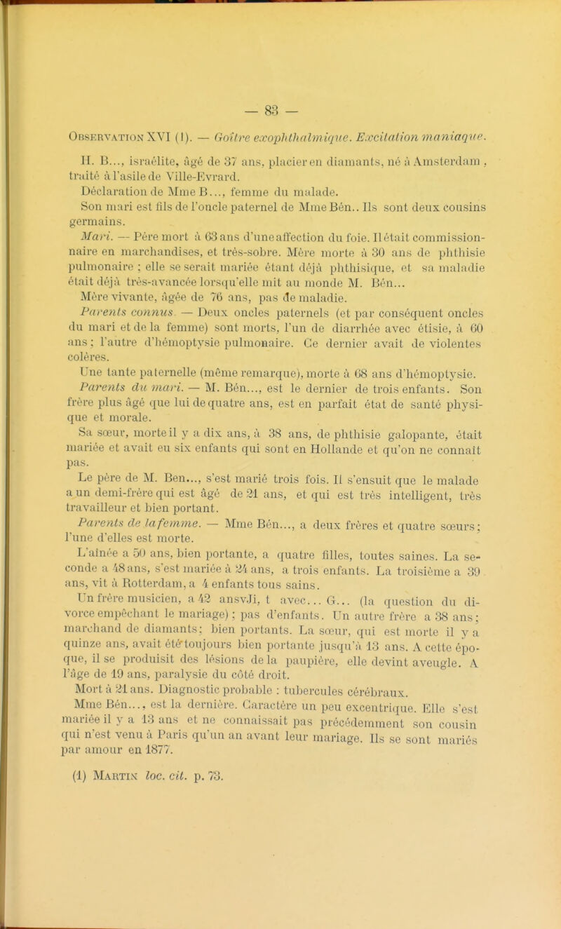 Observation XVI (I). — Goîh^e exopldludmique. Excitation maniaque. H. B..., Israélite, âgé de 37 ans, placier en diamants, né à Amsterdam , traité à l'asile de Ville-Evrard. Déclaration de MmeB..., femme du malade. Son mari est fils de l'oncle paternel de Mme Bén.. Ils sont deux cousins germains. Mari. — Père mort à 63 ans d'unealïection du foie. Ilétait commission- naire en marchandises, et très-sobre. Mère morte à 30 ans de phthisie pulmonaire ; elle se serait mariée étant déjà plithisique, et sa maladie était déjà très-avancée lorsqu'elle mit au monde M. Bén... Mère vivante, Agée de 76 ans, pas de maladie. Parents connus^ — Deux oncles paternels (et par conséquent oncles du mari et de la femme) sont morts, l'un de diarrhée avec étisie, à 60 ans ; l'autre d'hémoptysie pulmonaire. Ce dernier avait de violentes colères. Une tante paternelle (même remarque), morte à 68 ans d'hémoptysie. Parents du mari. — M. Bén..., est le dernier de trois enfants. Son frère plus âgé que lui de quatre ans, est en parfait état de santé physi- que et morale. Sa sœur, morte il y a dix ans, à 38 ans, de phthisie galopante, était mariée et avait eu six enfants qui sont en Hollande et qu'on ne connaît pas. Le père de M. Ben..., s'est marié trois fois. Il s'ensuit que le malade a un demi-frère qui est âgé de 21 ans, et qui est très intelligent, très travailleur et bien portant. Parents de la femme. — Mme Bén..., a deux frères et quatre sœurs; l'une d'elles est morte. L'aînée a 50 ans, bien portante, a quatre filles, toutes saines. La se- conde a 48 ans, s'est mariée à 24 ans, a trois enfants. La troisième a 39 ans, vit à Rotterdam, a 4 enfants tous sains. Un frère musicien, a 42 ansvJi, t avec... G... (la question du di- vorce empêchant le mariage) ; pas d'enfants. Un autre frère a 38 ans; marchand de diamants: bien portants. La sœur, qui est morte il y a quinze ans, avait été toujours bien portante jusqu'à 13 ans. A cette épo- que, il se produisit des lésions delà paupière, elle devint aveugle. A l'âge de 19 ans, paralysie du côté droit. Mort à 21 ans. Diagnostic probable : tubercules cérébraux. Mme Bén..., est la dernière. Caractère un peu excentrique. Elle s'est mariée il y a 13 ans et ne connaissait pas précédemment son cousin qui n'est venu à Paris qu'un an avant leur mariage. Ils se sont mariés par amour en 1877. (1) Martix loc. cit. p. 73.