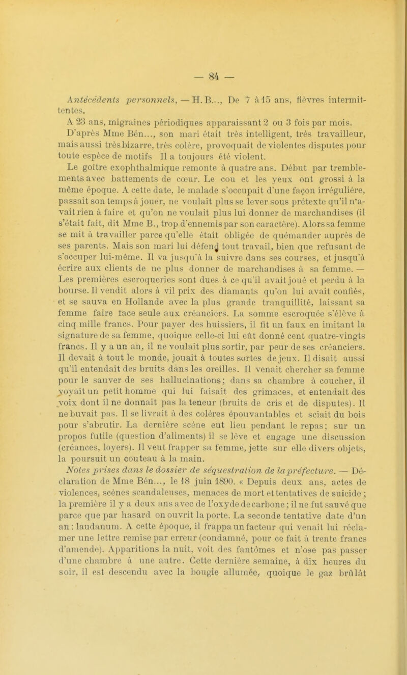 Antécédents personneU,—H. B..., De 7 à 15 ans, fi^'vres intermit- tentes. A 23 ans, migruines périodiques apparaissant 2 ou 3 fois par mois. D'après Mme Bén..., son mari était très intelligent, très travailleur, mais aussi trèsbizarre, très colère, provoquait de violentes disputes pour toute espèce de motifs II a toujours été violent. Le goitre exophthalmique remonte à quatre ans. Début par tremble- ments avec battements de cœur. Le cou et les yeux ont grossi à la même époque. A cette date, le malade s'occupait d'une façon irréguliére, passait son temps à jouer, ne voulait plusse lever sous prétexte qu'il n'a- vait rien à faire et qu'on ne voulait plus lui donner de marchandises (il s'était fait, dit Mme B., trop d'ennemis par son caractère). Alors sa femme se mit à travailler parce qu'elle était obligée de quémander auprès de ses parents. Mais son mari lui défen^J tout travail, bien que refusant de s'occuper lui-même. Il va jusqu'à la suivre dans ses courses, et jusqu'à écrire aux clients de ne plus donner de marchandises à sa femme. — Les premières escroqueries sont dues à ce qu'il avait joué et perdu à la bourse. Il vendit alors à vil prix des diamants qu'on lui avait confiés, et se sauva en Hollande avec la plus grande tranquillité, laissant sa femme faire lace seule aux créanciers. La somme escroquée s'élève à cinq mille francs. Pour payer des huissiers, il fit un faux en imitant la signature de sa femme, quoique celle-ci lui eût donné cent quatre-vingts francs. Il y a un an, il ne voulait plus sortir, par peur de ses créanciers. Il devait à tout le monde, jouait à toutes sortes de jeux. Il disait aussi qu'il entendait des bruits dans les oreilles. Il venait chercher sa femme pour le sauver de ses hallucinations; dans sa chambre à coucher, il voyait un petit homme qui lui faisait des grimaces, et entendait des voix dont il ne donnait pas la teneur (bruits de cris et de disputes). Il nebuvait pas. Il se livrait à des colères épouvantables et sciait du bois pour s'abrutir. La dernière scène eut lieu pendant le repas; sur un propos futile (question d'aliments) il se lève et engage une discussion (créances, loyers). Il veut frapper sa femme, jette sur elle divers objets, la poursuit un couteau à la main. Noies prises clans le dossier de séquestration de la préfecture. — Dé- claration de Mme Bén..., le ^8 juin 1890. « Depuis deux ans, actes de violences, scènes scandaleuses, menaces de mort et tentatives de suicide ; la première il y a deux ans avec de l'oxyde de carbone ; il ne fut sauvé que parce que par hasard on ouvrit la porte. La seconde tentative date d'un an: laudanum. A cette époque, il frappa un facteur qui venait lui récla- mer une lettre remise par erreur (condamné, pour ce fait à trente francs damendc). Apparitions la nuit, voit des fantômes et n'ose pas passer d'une chambre à une autre. Cette dernière semaine, à dix heures du soir, il est descendu avec la bougie allumée, quoique le gaz brûlât