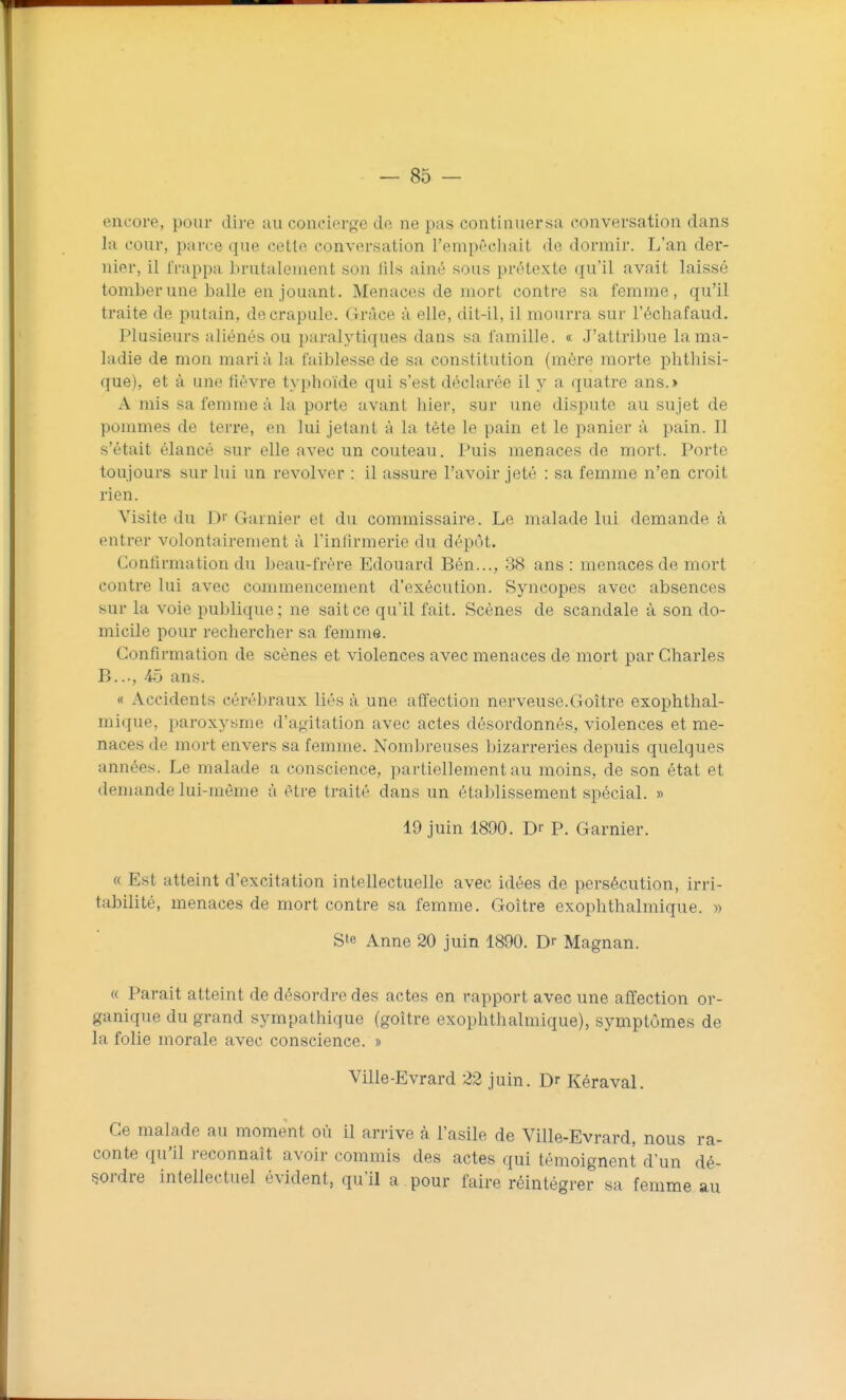 encore, pour dii'e au concierge de no pas continuersa conversation dans la cour, parce que cette conversation l'empêcluiit de dormir. L'an der- nier, il frappa brutalement son fils ainé sous prétexte qu'il avait laissé tomber une halle en jouant. Menaces de mort contre sa femme, qu'il traite de putain, de crapule. Grâce à elle, dit-il, il mourra sur l'échafaud. Plusieurs aliénés ou paralytiques dans sa famille. « J'attribue la ma- ladie de mon mari à la faiblesse de sa constitution (mère morte phthisi- que), et à une fièvre typhoïde qui s'est déclarée il y a quatre ans.> A mis sa femme à la porte avant hier, sur une dispute au sujet de pommes de terre, en lui jetant à la tète le pain et le panier à pain. Il s'était élancé sur elle avec un couteau. Puis menaces de mort. Porte toujours sur lui un revolver : il assure l'avoir jeté : sa femme n'en croit rien. Visite du D' Garnier et du commissaire. Le malade lui demande à entrer volontairement à l'infirmerie du dépôt. Confirmation du beau-frère Edouard Bén..., 38 ans : menaces de mort contre lui avec commencement d'exécution. Syncopes avec absences sur la voie publique; ne sait ce qu'il fait. Scènes de scandale à son do- micile pour rechercher sa femme. Confirmation de scènes et violences avec menaces de mort par Charles B..., 45 ans. « Accidents cérébraux liés à une affection nerveuse.Goitre exophthal- mique, paroxysme d'agitation avec actes désordonnés, violences et me- naces de mort envers sa femme. Nombreuses bizarreries depuis quelques années. Le malade a conscience, partiellement au moins, de son état et demande lui-même à être traité dans un établissement spécial. » 19 juin 1890. Dr P. Garnier. « Est atteint d'excitation intellectuelle avec idées de persécution, irri- tabilité, menaces de mort contre sa femme. Goitre exophthalmique. » Ste Anne 20 juin 1890. Dr Magnan. « Parait atteint de désordre des actes en rapport avec une affection or- ganique du grand sympathique (goitre exophthalmique), symptômes de la folie morale avec conscience. » Ville-Evrard 22 juin. Dr Kéraval. Ce malade au moment où il arrive à l'asile de Ville-Evrard, nous ra- conte qu'il reconnaît avoir commis des actes qui témoignent d'un dé- sordre intellectuel évident, qu'il a pour faire réintégrer sa femme au