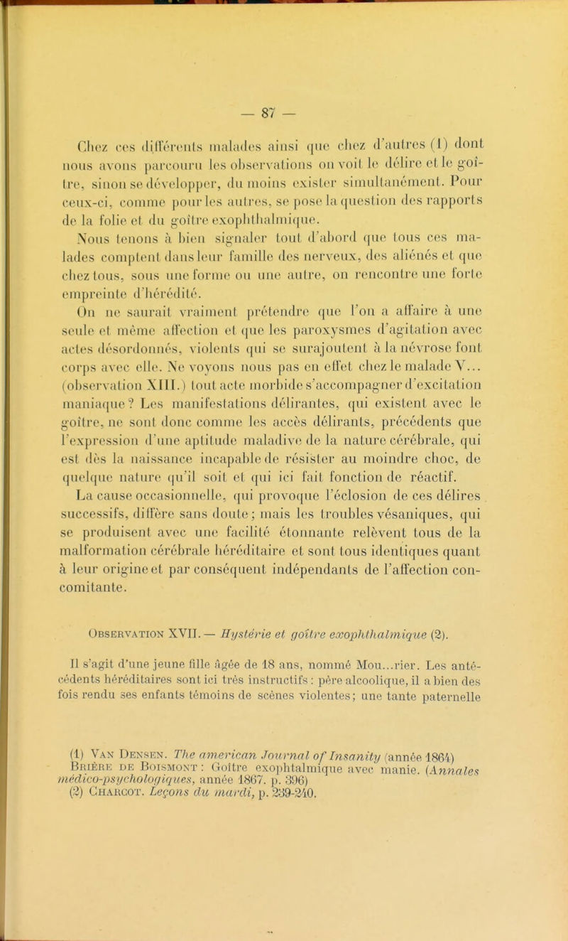 Chez ces dilTéreiils malades ainsi que chez d'autres (1) dont nous avons parcouru les ohservations on voit le délire et le goi- tre, sinon se développer, du moins exister simultanément. Pour ceux-ci, comme pour les autres, se pose la question des rapports de la folie et du goitre exophtlialmique. Nous tenons à bien signaler tout d'abord que tous ces ma- lades comptent dans leur famille des nerveux, des aliénés et que chez tous, sous une forme ou une autre, on rencontre une forte empreinte d'hérédité. On ne saurait vraiment prétendre que l'on a affaire à une seule et même affection et que les paroxysmes d'agitation avec actes désordonnés, violents ({ui se surajoutent à la névrose font corps avec elle. Ne voyons nous pas en effet chez le malade V... (observation XllI.) tout acte morbide s'accompagner d'excitation maniaque? Les manifestations délirantes, qui existent avec le goitre, ne sont donc comme les accès délirants, précédents que l'expression d'une aptitude maladive de la nature cérébrale, qui est dès la naissance incapable de résister au moindre choc, de quelque nature qu'il soit et qui ici fait fonction de réactif. La cause occasionnelle, ({ui provoque l'éclosion de ces délires successifs, diffère sans doute; mais les troublesvésaniques, qui se produisent avec une facilité étonnante relèvent tous de la malformation cérébrale héréditaire et sont tous identiques quant à leur origine et par conséquent indépendants de l'affection con- comitante. Observation XVII.— Hystérie et goîlre exophtlialmique (2). Il s'agit d'une jeune fille Agée de 18 ans, nommé Mou...rier. Les anté- cédents héréditaires sont ici très instructifs : père alcoolique, il a bien des fois rendu ses enfants témoins de scènes violentes; une tante paternelle (1) Van Densen. The american Journal of Insanity {année, iS6'4) Brière de Boismont : Goitre exojjhtalmique avec manie. (Annales médico-psychologiques, année 1867. p. 396) (2) Ghargot. Leçons du mardi, p. 239-240.