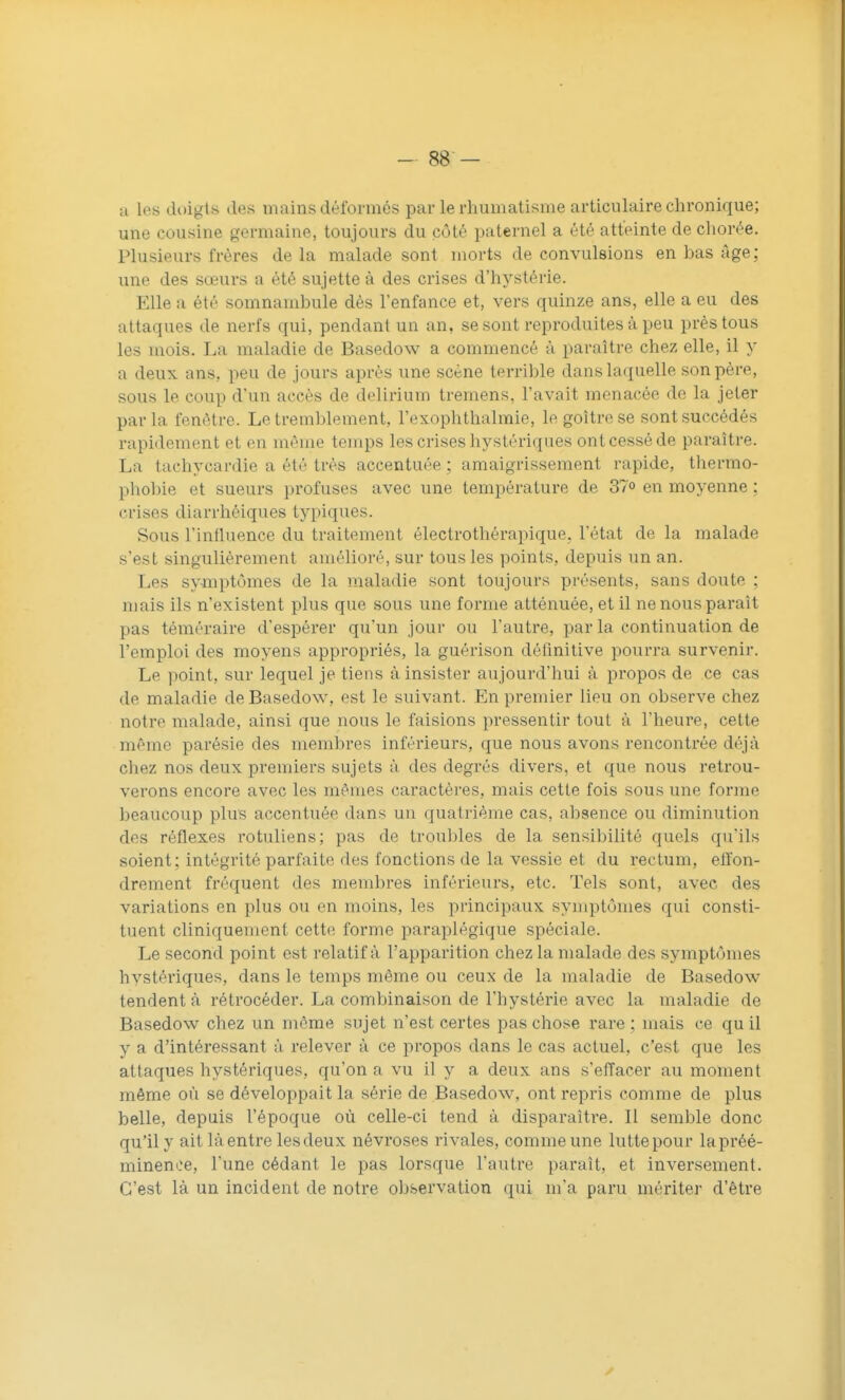 a les doigts des mains déformés par le rhumatisme articulaire chronique; une cousine germaine, toujours du côté paternel a été atteinte de chorée. Plusieurs frères delà malade sont morts de convulsions en bas âge; une des sœurs a été sujette à des crises d'hystérie. Elle a été somnambule dès l'enfance et, vers quinze ans, elle a eu des attaques de nerfs qui, pendant un an, se sont reproduites à peu près tous les mois. La maladie de Basedow a commencé à paraître chez elle, il y a deux ans, peu de jours après une scène terrible dans laquelle son père, sous le coup d'un accès de delirium tremens, l'avait menacée de la jeter parla fenêtre. Le tremblement, l'exophthalmie, le goitre se sont succédés rapidement et en môme temps les crises liystériques ont cessé de paraître. La tachycardie a été très accentuée ; amaigrissement rapide, thermo- phobie et sueurs profuses avec une température de 37° en moyenne ; crises diarrhéiques typiques. Sous l'influence du traitement électrothérapique. l'état de la malade s'est singulièrement amélioré, sur tous les points, depuis un an. Les symptômes de la maladie sont toujours présents, sans doute ; mais ils n'existent plus que sous une forme atténuée, et il ne nous paraît pas téméraire d'espérer qu'un jour ou l'autre, par la continuation de l'emploi des moyens appropriés, la guérison définitive pourra survenir. Le point, sur lequel je tiens à insister aujourd'hui à propos de ce cas de maladie de Basedow, est le suivant. En premier lieu on observe chez notre malade, ainsi que nous le faisions pressentir tout à l'heure, cette même parésie des membres inférieurs, que nous avons rencontrée déjà chez nos deux premiers sujets à des degrés divers, et que nous retrou- verons encore avec les mêmes caractères, mais cette fois sous une forme beaucoup plus accentuée dans un quatrième cas, absence ou diminution des réflexes rotuliens; pas de Irouliles de la sensibilité quels qu'ils soient; intégrité parfaite des fonctions de la vessie et du rectum, effon- drement fréquent des membres inférieurs, etc. Tels sont, avec des variations en plus ou en moins, les principaux symptômes qui consti- tuent cliniquement cette forme paraplégique spéciale. Le second point est relatif à l'apparition chez la malade des symptômes hystériques, dans le temps même ou ceux de la maladie de Basedow tendent à rétrocéder. La combinaison de l'hystérie avec la maladie de Basedow chez un même sujet n'est certes pas chose rare; mais ce quil y a d'intéressant à relever à ce propos dans le cas actuel, c'est que les attaques hystériques, qu'on a vu il y a deux ans s'effacer au moment même où se développait la série de Basedow, ont repris comme de plus belle, depuis l'époque où celle-ci tend à disparaître. Il semble donc qu'il y ait làentre lesdeux névroses rivales, comme une lutte pour la préé- minence, l'une cédant le pas lorsque l'autre paraît, et inversement. C'est là un incident de notre observation qui m'a paru mériter d'être