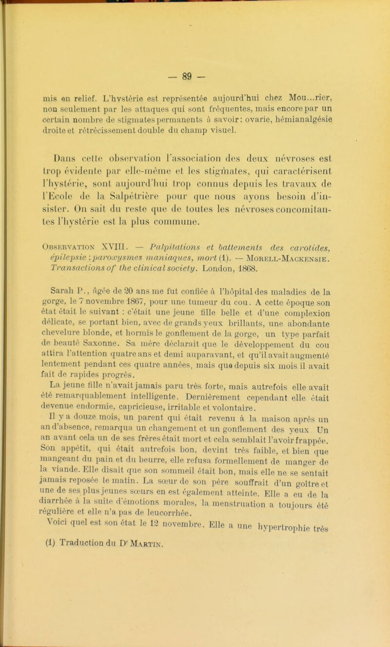 mis en relief. L'hystérie est représentée aujourd'hui chez Mou...rier, non seulement par les attaques qui sont fréquentes, mais encore par un certain nombre de stigmates permanents à savoir: ovarie, hémianalgésie droite et rétrécissement double du champ visuel. Dans cette observation l'association des deux névroses est trop évidente par elle-même et les stigmates, qui caractérisent l'hystérie, sont aujourd'hui trop connus depuis les travaux de l'Ecole de la Salpétrière pour ({ue nous ayons besoin d'in- sister. On sait du reste que de toutes les névroses concomitan- tes l'hystérie est la plus commune. Observation XVIII. — PalpilcUions et battements des carotides, épilepsie \paroxysmes maniaques, mori{l). — Morell-Magkensie. Transactions of the clinical Society. London, 1868. Sarah P., Agée de 20 ans me fut confiée à l'hôpital des maladies de la gorge, le 7 novembre 1867, pour une tumeur du cou. A cette époque son état était le suivant : c'était une jeune fille belle et d'une complexion délicate, se portant bien, avec de grands yeux ])rillants, une abondante chevelure blonde, et hormis le gonflement de la gorge, un type parfait de beauté Saxonne. Sa mére déclarait que le développement du cou attira l'attention quatre ans et demi auparavant, et qu'il avait augmenté lentement pendant ces quatre années, mais que depuis six mois il avait fait de rapides progrès. La jeune fille n'avait jamais paru très forte, mais autrefois elle avait été remarquablement intelligente. Dernièrement cependant elle était devenue endormie, capricieuse, irritable et volontaire. II y a douze mois, un parent qui était revenu à la maison après un an d'absence, remarqua un changement et un gonflement des yeux Un an avant cela un de ses frères était mort et cela semblait l'avoir frappée. Son appétit, qui était autrefois bon, devint très faible, et bien que mangeant du pain et du beurre, elle refusa formellement de manger de la viande. Elle disait que son sommeil était bon, mais elle ne se s'entait jamais reposée le matin. La sœur de son père souffrait d'un goitre et une de ses plus jeunes sœurs en est également atteinte. Elle a eu de la diarrhée à la suite d émotions morales, la menstruation a toujours été régulière et elle n'a pas de leucorrhée. Voici quel est son état le 12 novembre. Elle a une hypertrophie très (1) Traduction du D' Martin.