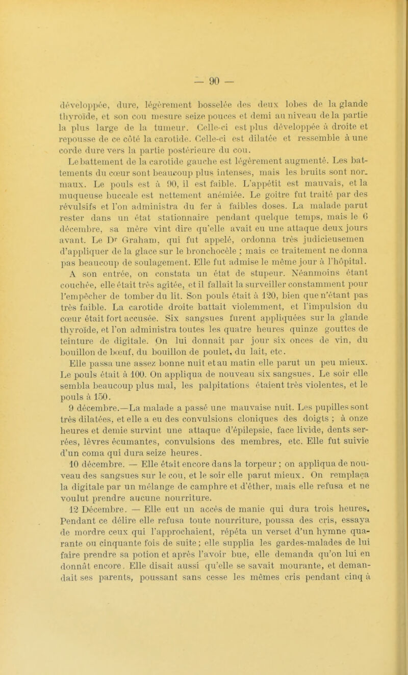 déveloi)pt'e, dure, légèrement bosselée des deux lobes de la glande thyroïde, et son cou mesure seize pouces et demi au niveau delà partie la plus large delà tumeur. Celle-ci est plus déveloi)pée à droite et repousse de ce côté la carotide. Celle-ci est dilatée et ressemble aune corde dure vers la partie postérieure du cou. Lel^attement de la carotide gauche est légèrement augmenté. Les bat- tements du cœur sont beaucoup plus intenses, mais les bruits sont nor. maux. Le pouls est à 90, il est faible. L'appétit est mauvais, et la muqueuse buccale est nettement anémiée. Le goitre fut traité par des révulsifs et l'on administra du fer à faibles doses. La malade parut rester dans un état stationnaire pendant quelque temps, mais le G décembre, sa mère vint dire qu'elle avait eu une attaque deux jours avant. Le D Graham, qui fut appelé, ordonna très judicieusemen d'ai^pliquer de la glace sur le bronchocèle ; mais ce traitement ne donna pas beaucoup de soulagement. Elle fut admise le même jour à l'hôpital. A son entrée, on constata un état de stupeur. Néanmoins étant couchée, elle était très agitée, et il fallait la surveiller constamment pour Tenipècher de tomber du lit. Son pouls était à, 120, bien que n'étant pas très faible. La carotide droite battait violemment, et l'impulsion du cœur était fort accusée. Six sangsues furent appliquées sur la glande thyroïde, et l'on administra toutes les quatre heures quinze gouttes de teinture de digitale. On lui donnait par jour six onces de vin, du bouillon de Ixeuf, du bouillon de poulet, du lait, etc. Elle passa une assez bonne nuit et au matin elle parut un peu mieux. Le pouls était à 100. On appliqua de nouveau six sangsues. Le soir elle sembla beaucoup plus mal, les palpitations étaient très violentes, et le pouls à 150. 9 décembre.—La malade a passé une mauvaise nuit. Les pupilles sont très dilatées, et elle a eu des convulsions cloniques des doigts ; à onze heures et demie survint une attaque d'épilepsie, face livide, dents ser- rées, lèvres écumantes, convulsions des membres, etc. Elle fut suivie d'un coma qui dura seize heures. 10 décembre. — Elle ét&it encore dans la torpeur: on appliqua de nou- veau des sangsues sur le cou, et le soir elle parut mieux. On remplaça la digitale par un mélange de camphre et d'éther, mais elle refusa et ne voulut prendre aucune nourriture. 12 Décembre. — Elle eut un accès de manie qui dura trois heures. Pendant ce délire elle refusa toute nourriture, poussa des cris, essaya de mordre ceux qui l'approchaient, répéta un verset d'un hymne qua- rante ou cinquante fois de suite ; elle supplia les gardes-malades de lui faire prendre sa potion et après l'avoir bue, elle demanda qu'on lui en donnât encore. Elle disait aussi qu'elle se savait mourante, et deman- dait ses parents, poussant sans cesse les mêmes cris pendant cinq à