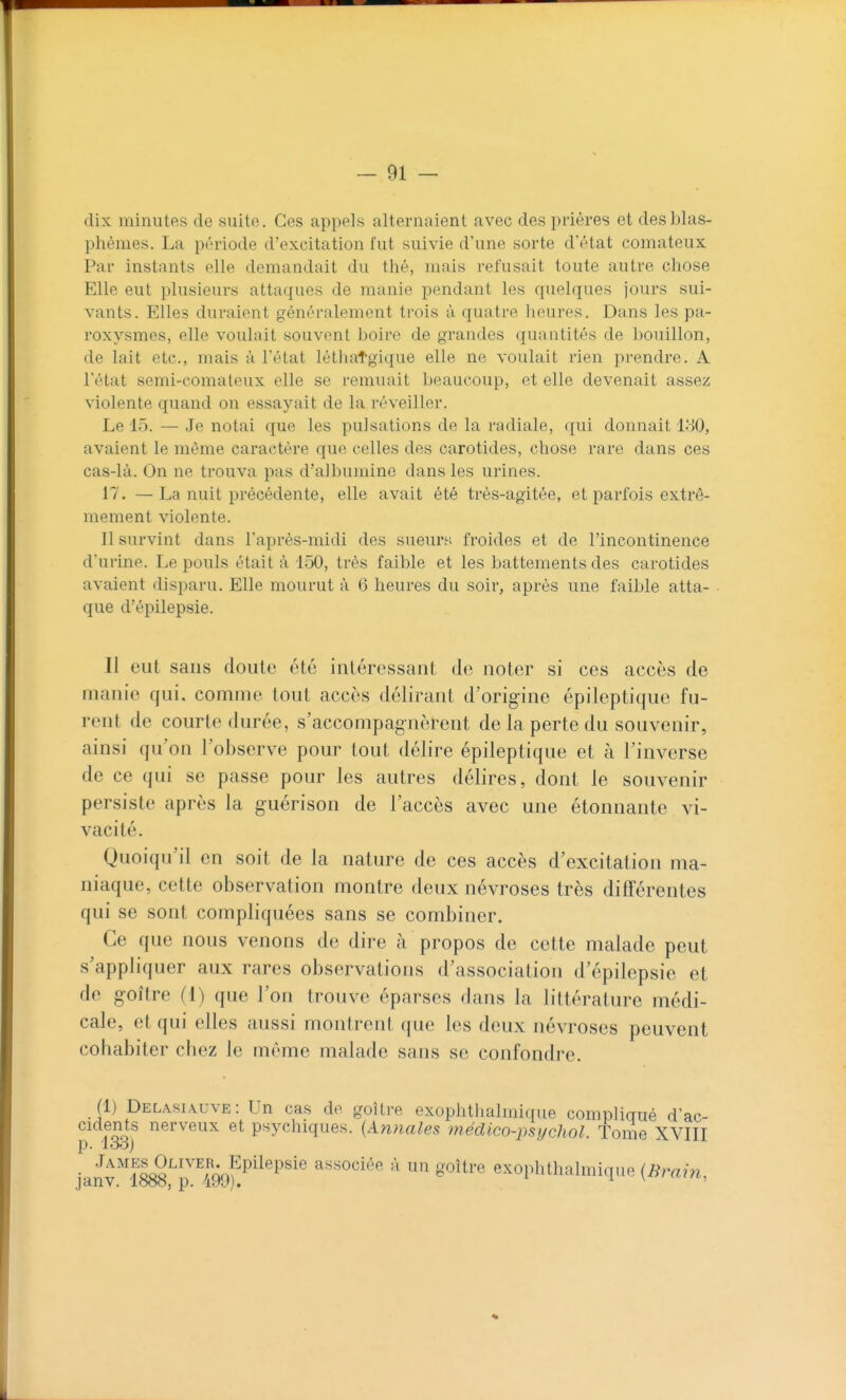 dix minutes de suite. Ces appels alternaient avec des prières et des blas- phèmes. La période d'excitation fut suivie d'une sorte d'état comateux Par instants elle demandait du thé, mais refusait toute autre chose Elle eut plusieurs attaques de manie pendant les quelques jours sui- vants. Elles duraient g-énéralement trois ù quatre heures. Dans les pa- roxysmes, elle voulait souvent boire de grandes quantités de l)Ouillon, de lait etc., mais à l'état léthatgique elle ne voulait rien prendre. A l'état semi-comateux elle se remuait beaucoup, et elle devenait assez violente quand on essayait de la réveiller. Le 15. — Je notai que les pulsations de la radiale, qui donnait 180, avaient le même caractère que celles des carotides, chose rare dans ces cas-là. On ne trouva pas d'albumine dans les urines. 17. —La nuit précédente, elle avait été très-agitée, et parfois extrê- mement violente. Il survint dans l'après-midi des sueurs froides et de l'incontinence d'urine. Le pouls était à 150, très faible et les battements des carotides avaient disparu. Elle mourut à 6 heures du soir, après une faible atta- que d'épilepsie. Il eut sans doute été intéressant de noter si ces accès de manie qui. comme tout accès délirant d'orig-ine épileptique fu- rent de courte durée, s'accompagnèrent de la perte du souvenir, ainsi qu'on l'observe pour tout délire épileptique et à l'inverse de ce qui se passe pour les autres délires, dont le souvenir persiste après la guérison de l'accès avec une étonnante vi- vacité. Quoiqu'il en soit de la nature de ces accès d'excitation ma- niaque, cette observation montre deux névroses très difTérentes qui se sont compliquées sans se combiner. Ce que nous venons de dire à propos de cette malade peut s'appliquer aux rares observations d'association d'épilepsie et de goitre (1) que l'on trouve éparses dans la littérature médi- cale, et qui elles aussi montrent que les deux névroses peuvent cohabiter chez le même malade sans se confondre. (1) Delasi\uve: Un cas de goitre exophthalmique complicrué d'ac- cidents nerveux et psychiques. {Annales médico-psycliol. Tome XVIII p. looj • ■^'^^^^loS^^^^^nn^P^^^P'*'® associée à un goitre exophthalmique (Bmin, janv. 1888, p. 499). ^ ^ ^ < u,ui,