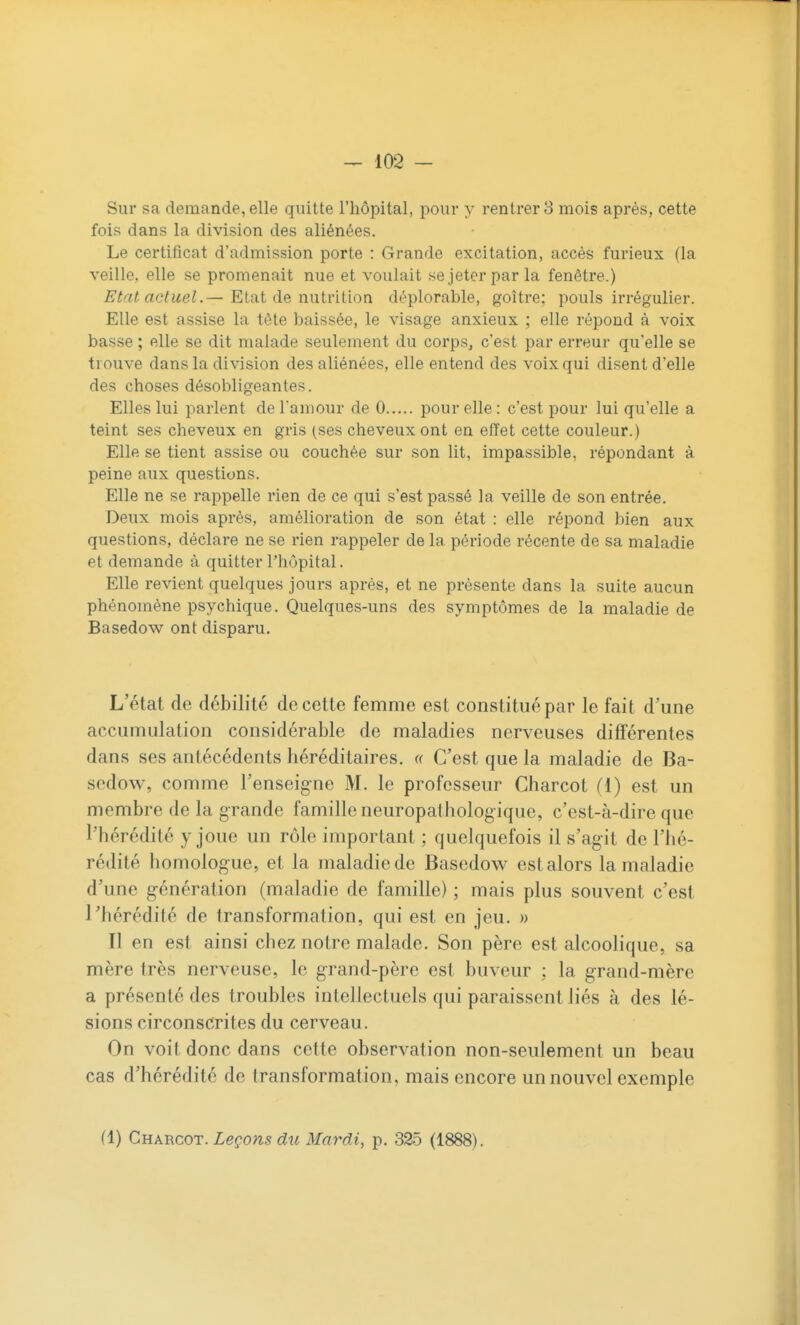 Sur sa demande, elle quitte l'hôpital, pour y rentrer 8 mois après, cette fois dans la division des aliénées. Le certificat d'admission porte : Grande excitation, accès furieux (la veille, elle se promenait nue et voulait se jeter par la fenêtre.) Etat actuel.— Etat de nutrition déplorable, goitre; pouls irrégulier. Elle est assise la tête baissée, le visage anxieux ; elle répond à voix basse ; elle se dit malade seulement du corps, c'est par erreur qu'elle se trouve dans la division des aliénées, elle entend des voix qui disent d'elle des choses désobligeantes. Elles lui parlent de l'amour de 0 pour elle : c'est pour lui qu'elle a teint ses cheveux en gris (ses cheveux ont en effet cette couleur.) Elle se tient assise ou couchée sur son lit, impassible, répondant à peine aux questions. Elle ne se rappelle rien de ce qui s'est passé la veille de son entrée. Deux mois après, amélioration de son état : elle répond bien aux questions, déclare ne se rien rappeler de la période récente de sa maladie et demande à quitter l'hôpital. Elle revient quelques jours après, et ne présente dans la suite aucun phénomène psychique. Quelques-uns des symptômes de la maladie de Basedow ont disparu. L'état de débilité de cette femme est constitué par le fait d'une accumulation considérable de maladies nerveuses différentes dans ses antécédents héréditaires. « C'est que la maladie de Ba- sedow, comme l'enseigne M. le professeur Charcot (1) est un membre de la grande famille neuropathologique, c'est-à-dire que l'hérédité y joue un rôle important ; quelquefois il s'agit de l'hé- rédité homologue, et la maladie de Basedow est alors la maladie d'une génération (maladie de famille) ; mais plus souvent c'est l'hérédité de transformation, qui est en jeu. » Il en est ainsi chez notre malade. Son père est alcoolique, sa mère très nerveuse, le grand-père est buveur ; la grand-mère a présenté des troubles intellectuels qui paraissent liés à des lé- sions circonscrites du cerveau. On voit donc dans cette observation non-seulement un beau cas d'hérédité de transformation, mais encore un nouvel exemple (1) Charcot. Leçons du Mardi, p. 325 (1888).