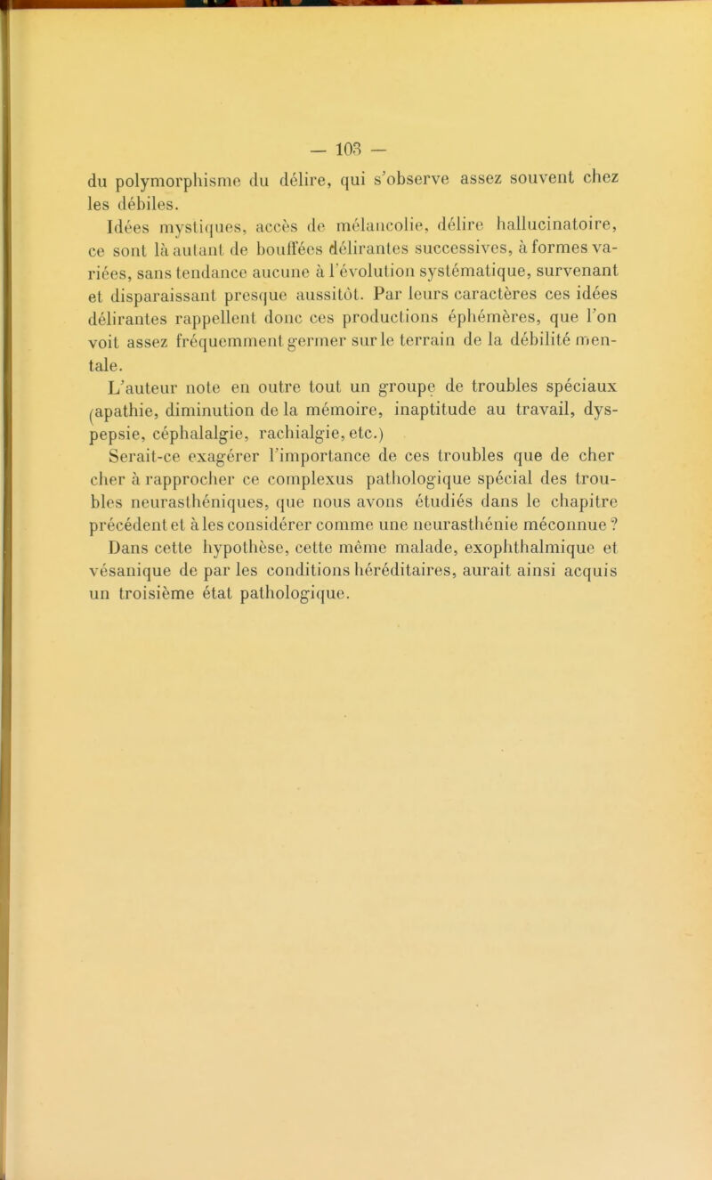 - 108 - du polymorphisme du délire, qui s'observe assez souvent chez les débiles. Idées mystiques, accès de mélancolie, délire hallucinatoire, ce sont là autant de bouffées déhrantes successives, à formes va- riées, sans tendance aucune à l'évolution systématique, survenant et disparaissant presque aussitôt. Par leurs caractères ces idées déhrantes rappellent donc ces productions éphémères, que l'on voit assez fréquemment germer sur le terrain de la débilité men- tale. L'auteur note en outre tout un groupe de troubles spéciaux (apathie, diminution de la mémoire, inaptitude au travail, dys- pepsie, céphalalgie, rachialgie, etc.) Serait-ce exagérer l'importance de ces troubles que de cher cher à rapprocher ce complexus pathologique spécial des trou- bles neurasthéniques, que nous avons étudiés dans le chapitre précédent et aies considérer comme une neurasthénie méconnue ? Dans cette hypothèse, cette même malade, exophthalmique et vésanique de par les conditions héréditaires, aurait ainsi acquis un troisième état pathologique.