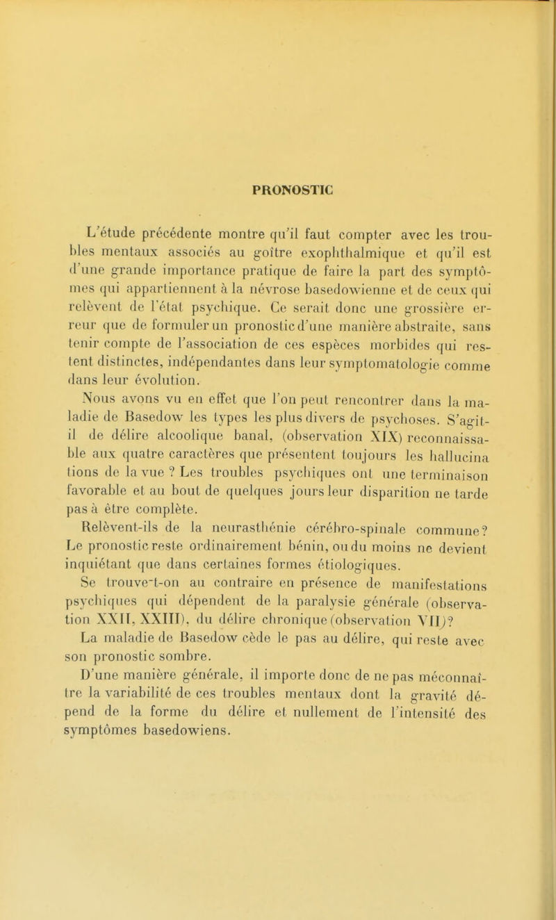 PRONOSTIC L'étude précédente montre qu'il faut compter avec les trou- bles mentaux associés au g-oître exoplithalmique et qu'il est d'une grande importance pratique de faire la part des symptô- mes qui appartiennent à la névrose basedowienne et de ceux qui relèvent de l'état psychique. Ce serait donc une grossière er- reur que de formuler un pronostic d'une manière abstraite, sans tenir compte de l'association de ces espèces morbides qui res- tent distinctes, indépendantes dans leur symptomatologie comme dans leur évolution. Nous avons vu eu effet que l'on peut rencontrer dans la ma- ladie de Basedow les types les plus divers de psychoses. S'agit- il de délire alcoolique banal, (observation XIX) reconnaissa- ble aux quatre caractères que présentent toujours les hallucina lions de la vue? Les troubles psychiques ont une terminaison favorable et au bout de quelques jours leur disparition ne tarde pas à être complète. Relèvent-ils de la neurasthénie cérébro-spinale commune? Le pronostic reste ordinairement bénin, ou du moins ne devient inquiétant que dans certaines formes étiologiques. Se trouvet-on au contraire en présence de manifestations psychiques qui dépendent de la paralysie générale (observa- tion XXTT, XXIII), du délire chronique (observation Vllj? La maladie de Basedow cède le pas au délire, qui reste avec son pronostic sombre. D'une manière générale, il importe donc de ne pas méconnaî- tre la variabilité de ces troubles mentaux dont la gravité dé- pend de la forme du délire et nullement de l'intensité des symptômes basedov^iens.