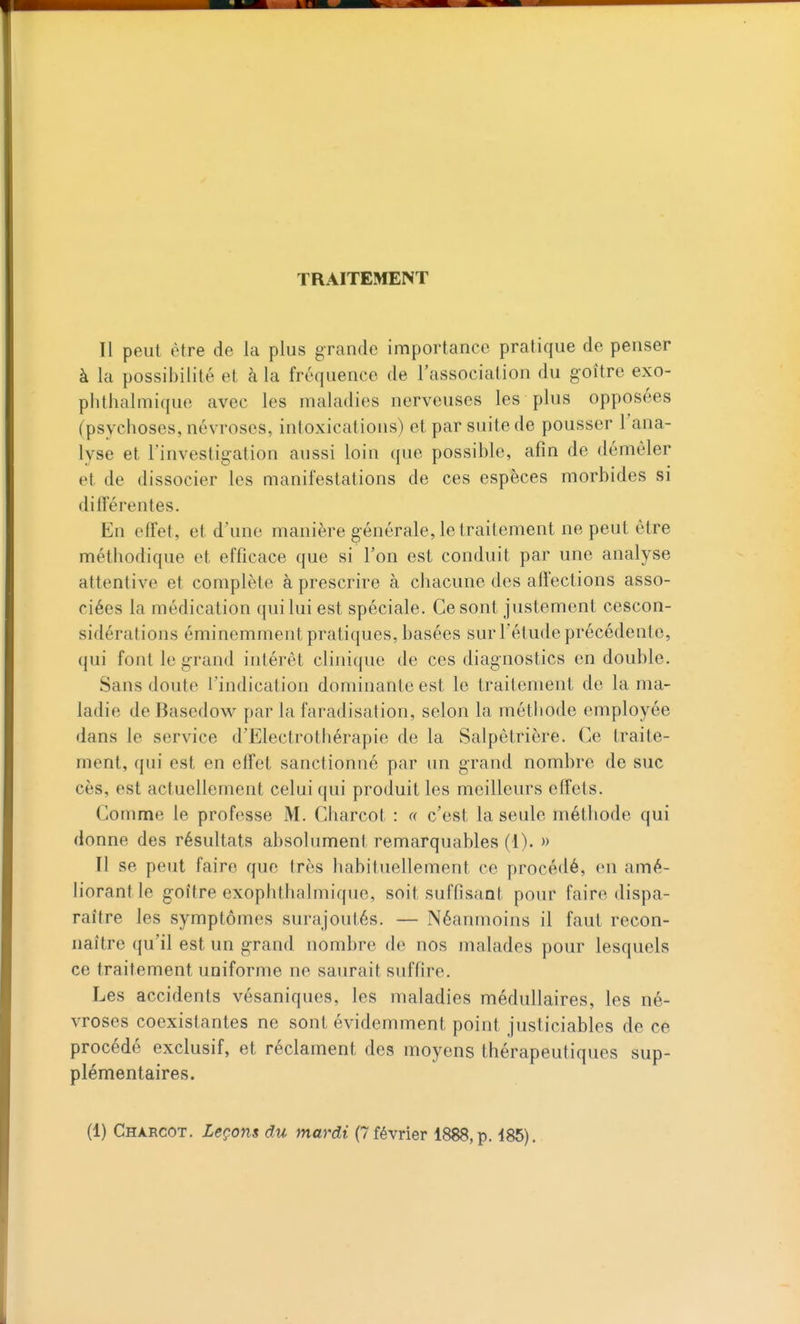 TRAITEMENT Il peut être de la plus grande importance pratique de penser à la possibilité et à la fréquence de l'association du goitre exo- plithalmique avec les maladies nerveuses les plus opposées (psychoses, névroses, intoxications) et par suite de pousser l'ana- lyse et l'investigation aussi loin que possible, afin de démêler et de dissocier les manifestations de ces espèces morbides si différentes. En effet, et d'une manière générale, le traitement ne peut être méthodique et efficace que si l'on est conduit par une analyse attentive et complète à prescrire à chacune des affections asso- ciées la médication qui lui est spéciale. Ce sont justement cescon- sidérations éminemment pratiques, basées sur l'étude précédente, qui font le grand intérêt clinique de ces diagnostics en double. Sans doute l'indication dominante est le traitement de la ma- ladie de BasedoM^ par la faradisation, selon la méthode employée dans le service d'Electrothérapie de la Salpêtrière. Ce traite- ment, qui est en effet sanctionné par un grand nombre de suc ces, est actuellement celui qui produit les meilleurs effets. Comme le professe M. Charcot : « c'est la seule méthode qui donne des résultats absolument remarquables (1). » Tl se peut faire que très habituellement ce procédé, en amé- liorant le goitre exophthalmique, soit suffisant pour faire dispa- raître les symptômes surajoutés. — Néanmoins il faut recon- naître qu'il est un grand nombre de nos malades pour lesquels ce traitement uniforme ne saurait suffire. Les accidents vésaniques, les maladies médullaires, les né- vroses coexistantes ne sont évidemment point justiciables de ce procédé exclusif, et réclament des moyens thérapeutiques sup- plémentaires. (1) Charcot. Leçofis du mardi (7 février 1888, p. 485).