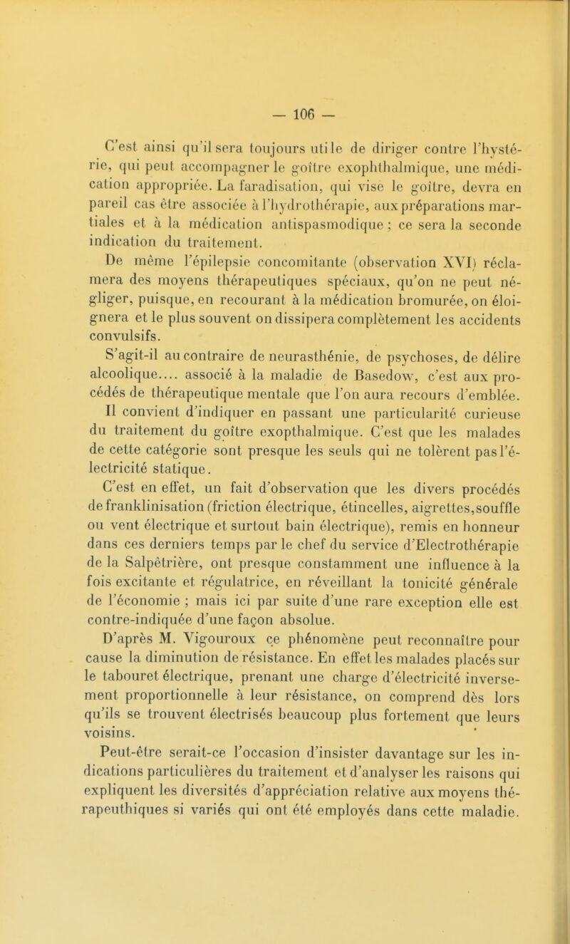C'est ainsi qu'il sera toujours utile de diriger contre l'hysté- rie, qui peut accompagner le goitre exophthalmique, une médi- cation appropriée. La faradisation, qui vise le goitre, devra en pareil cas être associée à l'hydrothérapie, aux préparations mar- tiales et à la médication antispasmodique ; ce sera la seconde indication du traitement. De même Tépilepsie concomitante (observation XVI) récla- mera des moyens thérapeutiques spéciaux, qu'on ne peut né- gliger, puisque, en recourant à la médication bromurée,on éloi- gnera et le plus souvent on dissipera complètement les accidents convulsifs. S'agit-il au contraire de neurasthénie, de psychoses, de délire alcoolique.... associé à la maladie de Basedow, c'est aux pro- cédés de thérapeutique mentale que l'on aura recours d'emblée. Il convient d'indiquer en passant une particularité curieuse du traitement du goitre exopthalmique. C'est que les malades de cette catégorie sont presque les seuls qui ne tolèrent pas l'é- lectricité statique. C'est en effet, un fait d'observation que les divers procédés de franklinisation (friction électrique, étincelles, aigrettes,souffle ou vent électrique et surtout bain électrique), remis en honneur dans ces derniers temps par le chef du service d'Electrothérapie de la Salpêtrière, ont presque constamment une influence à la fois excitante et régulatrice, en réveillant la tonicité générale de l'économie ; mais ici par suite d'une rare exception elle est contre-indiquée d'une façon absolue. D'après M. Vigouroux ce phénomène peut reconnaître pour cause la diminution de résistance. En effet les malades placés sur le tabouret électrique, prenant une charge d'électricité inverse- ment proportionnelle à leur résistance, on comprend dès lors qu'ils se trouvent électrisés beaucoup plus fortement que leurs voisins. Peut-être serait-ce l'occasion d'insister davantage sur les in- dications particulières du traitement et d'analyser les raisons qui expliquent les diversités d'appréciation relative aux moyens thé- rapeuthiques si variés qui ont été employés dans cette maladie.