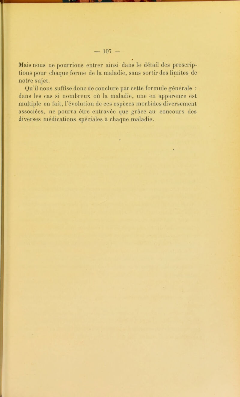 Mais nous ne pourrions entrer ainsi dans le détail des prescrip- tions pour chaque forme de la maladie, sans sortir des limites de notre sujet. Qu'il nous suffise donc de conclure par cette formule générale : dans les cas si nombreux où la maladie, une en apparence est multiple en fait, l'évolution de ces espèces morbides diversement associées, ne pourra être entravée que grâce au concours des diverses médications spéciales à chaque maladie.