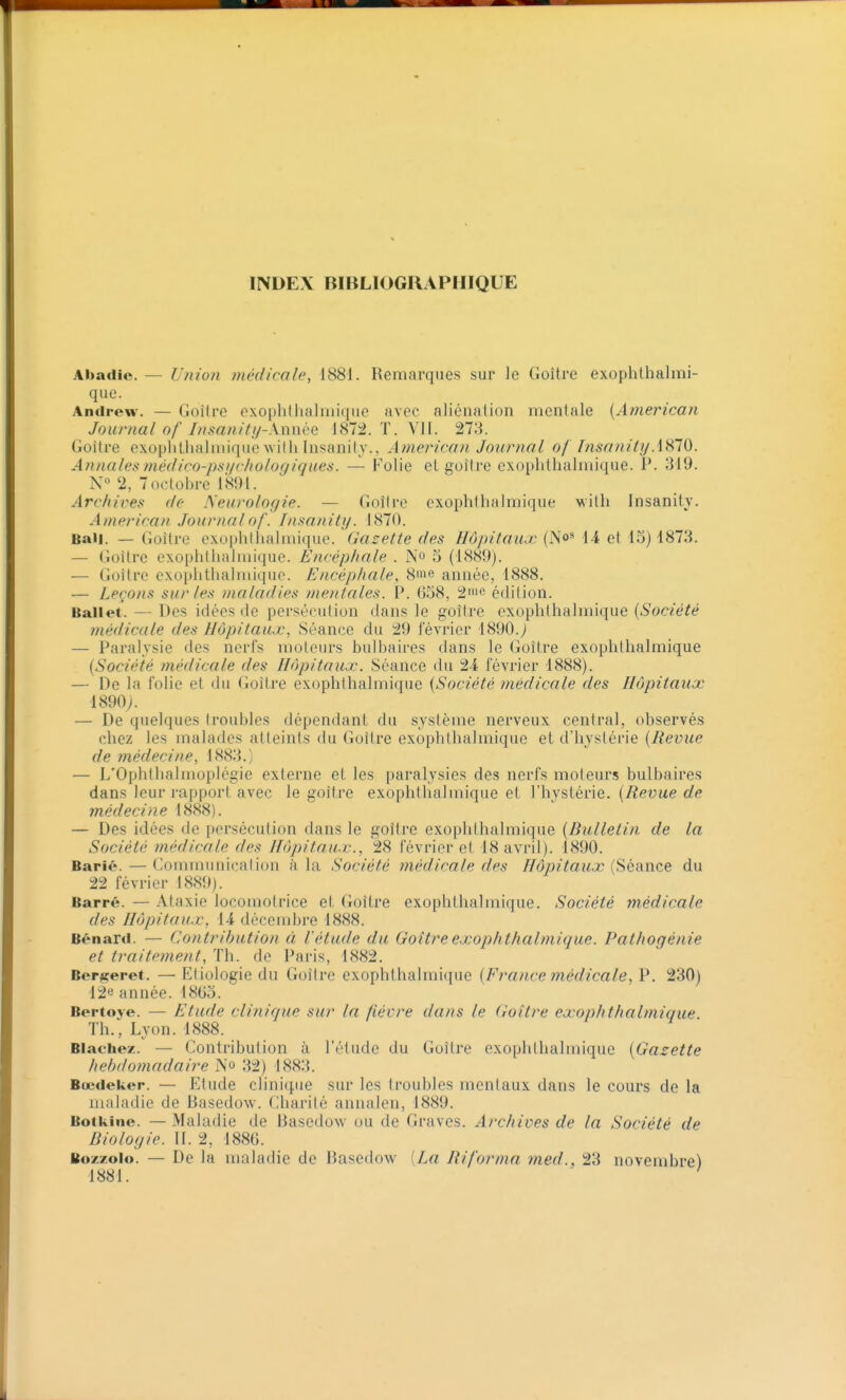 Abadie. — Union médicale, 1881. Remarques sur le Goitre exophthalmi- que. Andrew. — Goitre exophthalniique avec aliénation mentale {American Journal of Insanity-\m\QQ 1872. T. VH. 278. Goitre c.xophllialmique wiili Insanily.. American Journal of fnsanityAHlO. Annales médico-psi/clwlogiqiies. — Folie et goitre exoplitlialmique. P. 319. N° 2, 7octol)re 1891. Archives do Neurologie. — Goîire exophthalmique vitli Insanity. American Journal of. InsaniUj. 1870. Bail. — Goitre exopiillialmique. Gazette des Hôpitaux (No' 14 et 15) 1878. — Goitre exopliliiaiiuique. Encéphale . No 5 (1889). — Goitre exopiitlialniiquo. Encéphale, 8rae année, 1888. — Leçons sur les maladies mentales. ÎP. 658, 2ic édition. Ballet. — Des idées de persécution dans le goitre oxophthalmique {Société médicale des Hôpitaux, Séance du 29 lévrier 1890.j — Paralysie des nerfs moteurs bulloaires dans le Goitre exophthalmique {Société médicale des Hôpitaux. Séance du 24 février 1888). — De la folie et du Goitre exophthalmique {Société médicale des Hôpitaux 1890;. — De quelques troubles dépendant du système nerveux central, observés chez les malades atteints du Goitre exophthalmique et d'hystérie {Revue de médecine, 1883.) — L'Ophthalmoplégie externe et les paralysies des nerfs moteurs bulbaires dans leur rapport avec le goitre exophthalmique et Vhvstévïe. {Revue de médecine 1888). — Des idées de persécution dans le goitre exophthalmique {Bulletin de la Société médicale des Hôpitaux., 28 février et 18 avril). 1890. Barié. — Communicalion à la Société médicale des Hôpitaux {îiéance du 22 février 1889). Barré. — Ataxie locomotrice et Goitre exophthalmique. Société médicale des Hôpitaux, 14 décembre 1888. Bénard. — Contribution à l'étude du Goitre exophthalmique. Pathogénie et traitement. Th. de Paris, 1882. Bergeret. — Etiologie du Goilre exophthalmique {France médicale, P. 230) 12« année. 1805. Bertoye. — Etude clinique sur la fièvre dans le Goitre exophthalmique. Th., Lyon. 1888. Blacbez. — Contribution à l'étude du Goitre exophthalmique {Gazette hebdomadaire N'o 32) 1883. Bœdeker. — Etude clinique sur les troubles mentaux dans le cours de la maladie de Basedow. Charité annalen, 1889. Botkine. — Maladie de Basedow ou de Graves. Archives de la Société de Biologie. II. 2, 1880. Bozzolo. — De la uuiladic de Basedow [La Riforma med., 23 novembre) 1881.