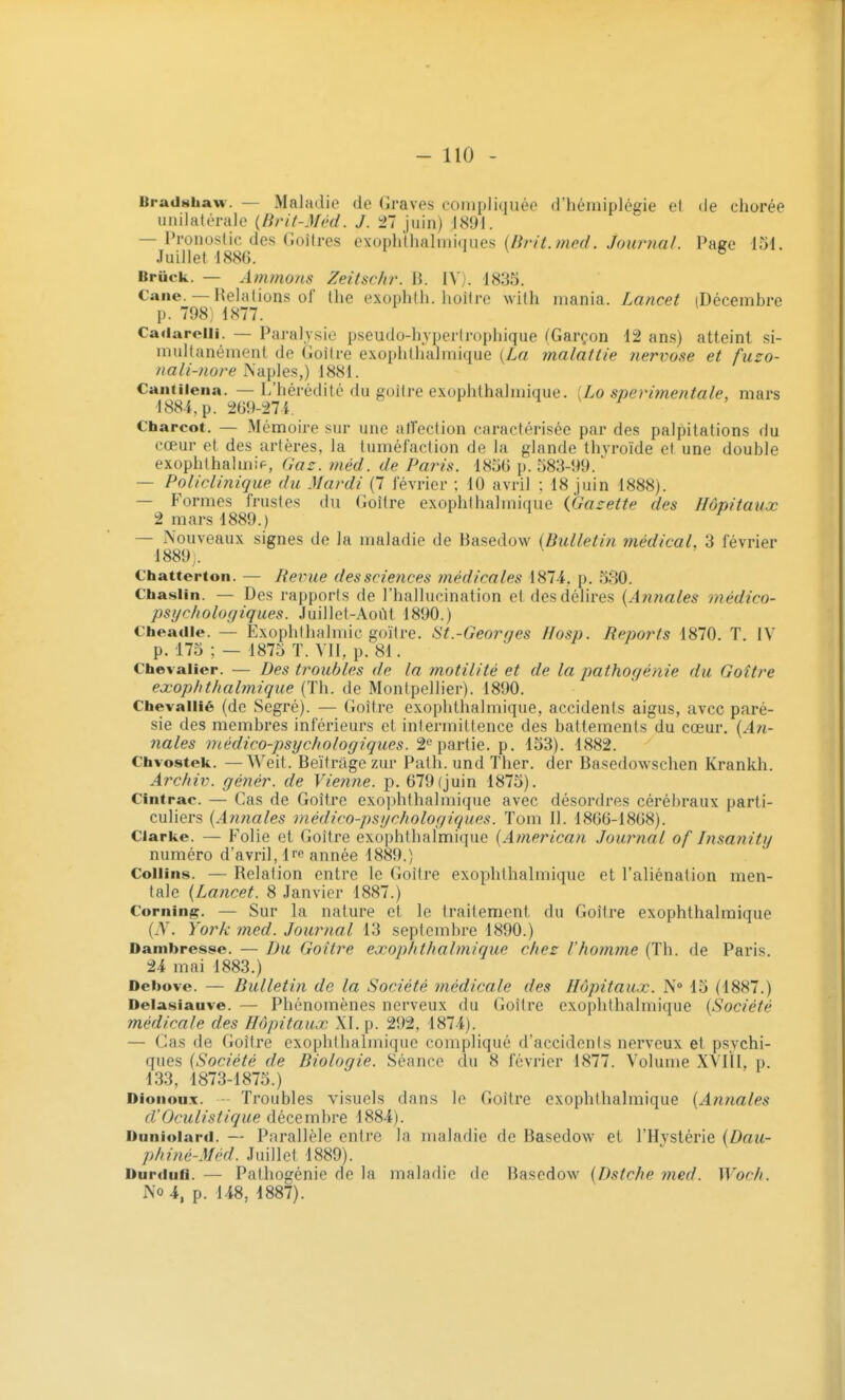 Bradshaw. — Maladie (le Graves compliquée d'hémiplégie et de chorée unilatérale {Brit-Méd. J. 27 juin) 1891. — Pronostic, des Goitres exuplilhalmiques /oî^ma/. Paee 151. Juillet 1886. ° Brûck. — Animons Zeitschi\ H. IV). 1835. Cane. — Relations of tlie exophth. lioitrc with mania. Lancet (Décembre p. 798) 1877. Cadarolli. — Paralysie pseudo-hyperirophique (Garçon 12 ans) atteint si- multanément de Goitre exophthalmique {La malatlie nervose et fuzo- nali-nore Naples,) 1881. Cantiiena. — L'hérédité du goîire exophthalmique. [Lo snerimentale, mars 1884, p. 269-27i f ^ k i Charcot. — Mémoire sur une alTection caractérisée par des palpitations du cœur et des artères, la tuméfaction de la glande thyroïde et une double exophthalmip, Gaz. niéd. de Paris. 1856 p. 583-99. — Policlinique du Mardi (7 février ; 10 avril ; 18 juin 1888). —- Formes frustes du (Joître exophthalmique {.Gazette des Hôpitaux 2 mars 1889.) — Nouveaux signes de la maladie de Basedow {Bulletin médical, 3 février 1889,. Chatterton. — Revue des sciences médicales 1874, p. 530. Chasiin. — Des rapports de l'hallucination et des délires {Annales médico- psychologiques. Juillet-Aoùt 1890.) Cheadie. — Exophthalmic goitre. St.-Georqes Hosp. Reports 1870. T. IV p. 175 ; — 1875 T. VII, p. 81. Chevalier. — Des troubles de la motilitè et de la pathogénie du Goitre exophthalmique (Th. de Montpellier). 1890. Chevaliié (de Segré). — Goitre exophthalmique, accidents aigus, avec paré- sie des membres inférieurs et intermittence des battements du cœur. {An- nales médico-psychologiques. partie, p. 153). 1882. Chvostek. —Weit. Beïtrage zur Path. und Ther. der Basedowschen Krankh. Archiv. génér. de Vienne, p. 679 (juin 1875). Cintrac. — Cas de Goitre exophthalmique avec désordres cérébraux parti- culiers {Annales médico-psychologiques. Tom II. 1866-1868). Clarke. — Folie et Goitre exophthalmique {American Journal of Insanity numéro d'avril, Ire année 1889.) Collins. — Relation entre le Goitre exophthalmique et l'aliénation men- tale {Lancet. 8 Janvier 1887.) Corning. — Sur la nature et le traitement du Goitre exophthalmique {N. York med. Journal 13 septembre 1890.) Oambresse. — Du Goitre exophthalmique chez l'homme (Th. de Paris. 24 mai 1883.) Debove. — Bulletin de la Société médicale des Hôpitaux. N» 15 (1887.) Delasiauve. — Phénomènes nerveux du Goitre exophthalmique {Société médicale des Hôpitaux XI. p. 292, 1874). — Cas de Goitre exophthalmique compliqué d'accidents nerveux et psychi- ques {Société de Biologie. Séance du 8 février 1877. Volume XVIÎI, p. 133, 1873-1875.) Dionoux. - Troubles visuels dans le Goitre exophthalmique {Annales d'Oculistique décembre 1884). Duniolard. — Parallèle entre la maladie de Basedow et l'Hystérie {Dau- phiné-Méd. Juillet 1889). Durdufi. — Pathogénie de la maladie de Basedow {Dstche med. Woch. No 4, p. 148, 1887).