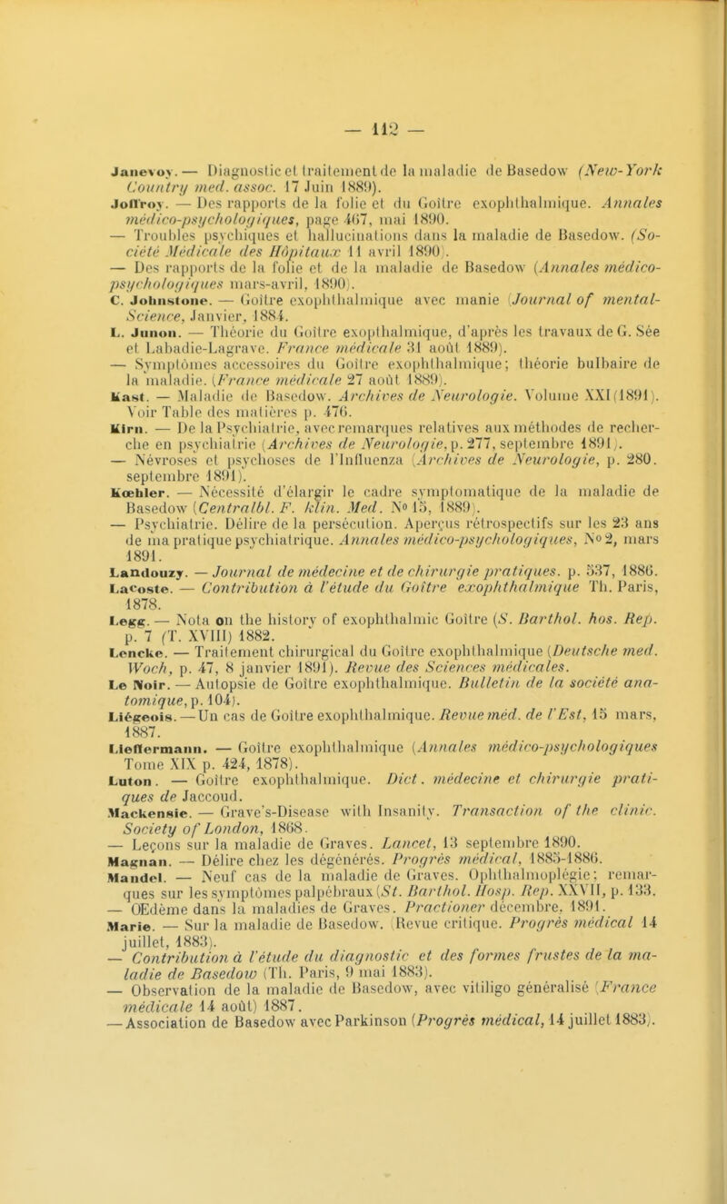 Janevoy.— Diagnostic et IrniteiDcnl de la maladie de Basedow (New-York Cùuntry med. assoc. 17 Juin \HS\)). Jonroy. — Des rapports de la folie et du Goîlre exophthalniique. Annales médico-psychologiques, page i<)7, mai 1890. — Troubles psychiques et hallucinations dans la maladie de Basedow. (So- ciété Médicale des Hôpitaux 11 avril 1890). — Des rapports de la folie et de la maladie de Basedow [Annales médico- psi/c/io/of/i</ues mars-avril, 1890). C. Johnstone. — Goitre exophtluilmique avec manie [Journal of mental- Science. Janvier, 188i. L. Juiioii. — Théorie du Goitre exopthalmique, d'après les travaux de G. Sée et Labadie-Lagrave. France médicale 31 août 1889). — Symptômes accessoires du Goitre exophlhalmique; théorie bulbaire de la maladie. [France médicale Ti août 1889). Mast. — Maladie de Basedow. Archives de Neurologie. Volume XXI (1891). Voir Table des matières p. VUS. Kirn. — De la Psychiatrie, avec remarques relatives aux méthodes de recher- che en psychiatrie [Archives de Neurologie, ^. ^11, sepiemhve 1891y. — Névroses et psychoses de l'influenza [Archives de Neurologie, p. ^80. septembre 1891). Kœhler. — Nécessité d'élargir le cadre symplomatique de la maladie de Basedow [Centralbl. F. klin. Med. N'o 15, 1889). — Psychiatrie. Délire de la persécution. Aperçus rétrospectifs sur les 23 ans de ma pratique psvchiatrique. Annales fnédico-psgchologiques, N'o2, mars 1891. Landouzy. — Journal de médecine et de chirurgie pratiques, p. 537, 1886. Lacoste. — Contribution à l'étude du Goitre exophlhalmique Th. Paris, 1878. Legg. — Nota on the hislorv of exophlhalmic Goitre [S. Barthol. hos. Rep. p. 7 (T. XVIIl) 1882. Lencke. — Traitement chirurgical du Goîlre exophlhalmique [Deutsche med. Woch, p. 47, 8 janvier 1891). Revue des Sciences médicales. Le Noir. — Autopsie de Goîlre exophlhalmique. Bulletin de la société ana- tomique, p. 104). Liégeois. — Un cas de Goitre exophlhalmique. Revue méd. de l'Est. 15 mars, 1887. Lienermaiin. — Goitre exophlhalmique [Annales médico-psychologiques Tome XIX p. 424, 1878). Luton. — Goîlre exophlhalmique. Dict. médecine et chirurgie prati- ques de Jaccoud. Mackensie. — Grave's-Disease wilh Insanity. Transaction of the clinir. Society of London, — Leçons sur la maladie de Graves. Lancet, 13 septembre 1890. Magnan. -~ Délire chez les dégénérés. Progrès médical, 1885-1880. Mandel. — Neuf cas de la maladie de Graves. Ophthalmoplégie ; remar- ques sur les symptômes palpéhraux [St. Barthol. Ifosp. Rep. XXVII, p. 133. — OEdème dans la maladies de Graves. Practioner décembre, 1891. Marie. — Sur la maladie de Basedow. ^Revue critique. Progrès inédical 14 juillet, 1883). — Contribution à l'étude du diagnostic et des formes frustes de la ma- ladie de Basedow (Th. Paris, 9mai 1883). — Observation de la maladie de Basedow, avec vililigo généralisé [France médicale 14 août) 1887. — Association de Basedow avecParkinson {Progrès médical, 14 juillet 1883).