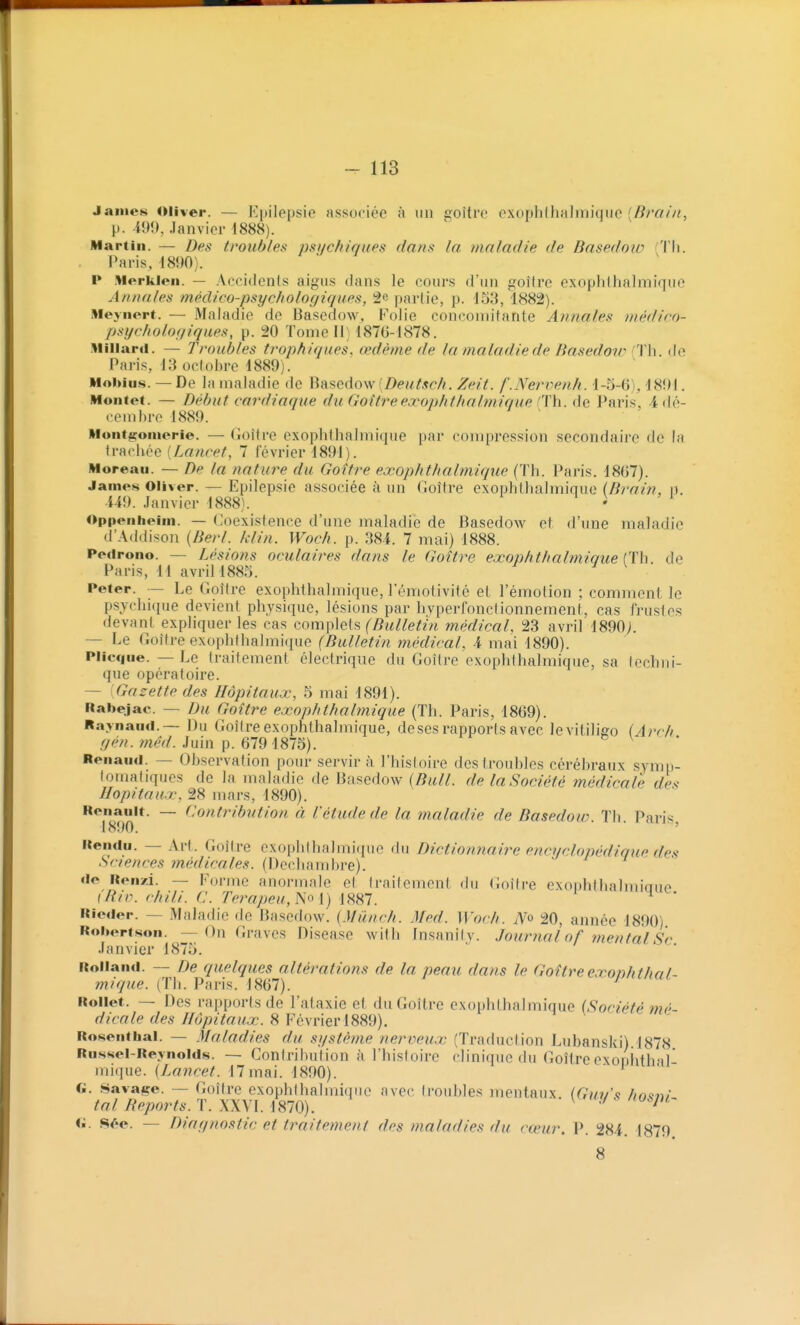 James Oliver. — Kpilepsie associée à un goitre cxophlhalmiqiie [Brain, p. 499, Janvier 1888). Martin. — Des troub/ett psychiques dans la maladie de Basedoio (Tli. Paris, 1890). P Merkien. — Accidents aigus dans le cours d'un goitre exophlhalmique Annales médico-psychologiques, 2e partie, p. 133, 1882). lileynert. — Maladie de Basedow, Folie concomitante Annales médico- psychologiques, p. 20 Tome II) 187C-1878. Millard. — Troubles trophiques. œdème de la maladie de Basedoir 'Th. île Paris, 13 octobre 1889). Mobius. — De la maladie de Basedow [Deutsch. Zeit. f'.Nervenh. 1-5-6)^ 1891. Montct. — Début cardiaque du Goîtreexophlhalmique CïYx. Paris, 4 dé- cembre 1889. Nont^oinerie. — (ioître exophlhalmique par compression secondaire de la [Lancet, 7 février 1891). Moreau. — De la nature du Goitre exophthalmique (Th. Paris. 18G7). James Oliver. — Epilepsie associée à un Goitre exophthalmique (Brain, n. 449. Janvier 1888). ' Oppenbeim. — Coexistence d'une maladie de Basedow et d'une maladie d'Addison {Berl. klin. Woch. p. 384. 7 mai) 1888. Pedrono. — Lésions oculaires dans le Goitre exophthalmique (Th. de Paris, 11 avril 1883. ^ Peter. — Le Goîire exophthalmique, l'émotivité et l'émotion ; comment le psychique devient physique, lésions par hvperfonclionnement, cas frustes devant expliquer les cas (tom\)\(i[?, (Bulletin médical, 23 avril 1890;. — Le Goitre exophthalmique (Bulletin médical, 4 mai 1890). Plicque. — Le traitement électrique du Goitre exophthalmique, sa lechni- que opératoire. — Gazette des Hôpitaux, 3 mai 1891). Rabejac. — Du Goitre exophthalmique (Th. Paris, 18G9). Raynaiid.— Du Goitre exophthalmique, deses rapports avec levitiligo (Arch .yp/?. m^W. Juin p. 6791873). ^ * Renaud. — Observation pour servir à l'histoire des troubles cérébraux symp- tomatiques de la maladie de Basedow [Bull, de la Société médicale de^ Hôpitaux, 28 mars, 1890). Renault. — Contribution à l'étude de la maladie de Basedow. Th. Paris 1890. ' Rendu. — Art. Goitre exophlhalmi([ue du Dictionnaire encyclopédique des Sciences médicales. (Dechambre). de Renzi. — Forme anormale et traitement du (îoitre exonhthalmiaue (Rir. Chili. C. rerapeu,No i) i887. ^ Rieder. — Maladie de Basedow. (Miinch. Med. Woch. iV» 20, année 1890) Robortson. — On Graves Disease with Insanity. Journal of mental Se Janvier 1873. Rolland. — De quelques altérations de la peau dans le Goitre exoph thal- mique. (Th. Paris. 1867). Rollet. — Des rapports de l'ataxie et du Goitre exophthalmique (Société mé- dicale des Hôpitaux. 8 Février 1889). Rosenthai. — Maladies du système nerveux (Traduction Lubanski).1878 Russel-Reynolds. — Contribution à l'histoire clinique du Goitreexoniith-il* mique. [Lancet. 17mai. 1890). ' * fi. Havage. — Goitre exophthalmique avec troubles mentaux. (Guv's ho<tni tal Reports. T. XXVI. 1870). ^ ^ fi. Sée. — Diagnostic et traitement des maladies du cœur. P. 284. 1879 8