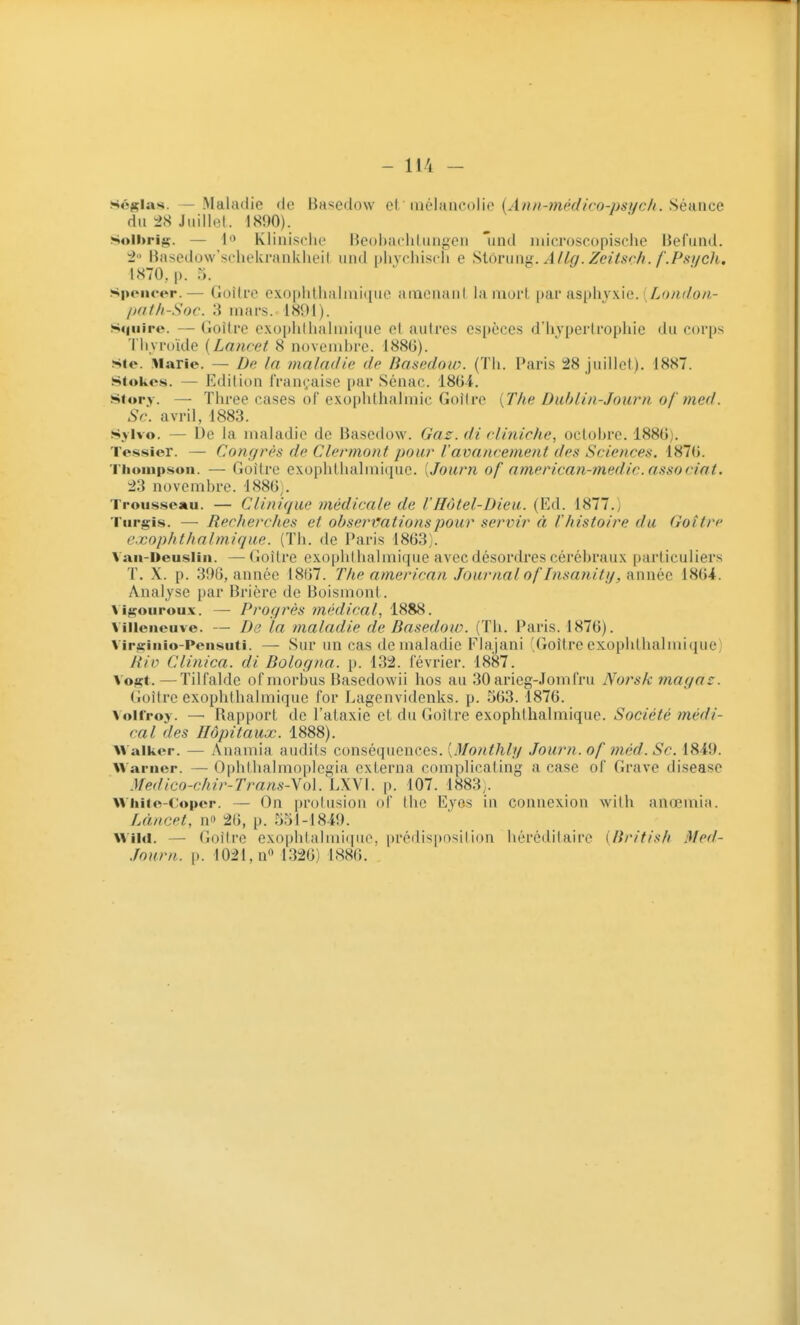.scjçias. — Maladie de Basedow c\ [né\iinco\\e {A?ui-7nédico-psi/ch. Séance du ^8 Juillet. 1890). Solhrig. — Klinisrlie Heohacliliingcn laid iiiici'oscopische Befiind. BMsedow'soheknuiklu'il iiiid nlivchiscii e Siorun'j. A/la. Zeiisnh. f.Psi/cJi, 1870, |). 5. ^ / . Spencer.— Gdîtfe exoplillialmiquc Hinciuuil la nioi't \)a.v s.s[A\y\\c. {Lo/if/on- /jaf/i-Soc. :i mars. 1891). Sqiiire. — Goitre exophllialiiiique et autres espèces d'hypertrophie du corps Thyroïde {Lanref 8 novenihre. 188G). sie. Marie. — D(; la maladie de Basedow. (Th. Paris 28 juillet). 1887. Stokes. — Edition française par Sénac. iSiii. Siory. — Three cases of exophthalmic Goitre {The Dublin-Journ of med. Se. avril, 1883. Sylvo. — l)e la maladie de Basedow. Gaz. di rliniche, oclohre. 188()). Tessier. — Corifjrès de Clennont pour Vavancement des Sciences. 1870. Tiiouipson. — Goitre exopliLhalmique. [Journ of amencan-medic. associai. 23 novembre. 4880). Trousseau. — Clinique médicale de l'Hôtel-Dieu. (Ed. 1877.; Turgis. — Recherches et observations pour servir à r histoire du Goitre exophthalmique. (Th. de Paris 1803). Van-Deusiiii. —Goitre exoplithalmique avec désordres cérébraux particuliers T. X. p. 390, année 1807. The american Journal oflnsatiiti/, année 1804. Analyse par Brière de Boismonl . \ igouroux. — Progrès médical, 1888. Villeneuve. — De la maladie de Basedow. (Th. Paris. 1870). Vir^inio-Pensuti. — Sur un cas de maladie Flajani (Goitre exoplithalmique) Rio Clinica. di Bologna. p. 132. février. 1887. Vogt.—Tilfalde ofmorbus Basedowii hos au 30 arieg-Jomfru Norsk magaz. Goitre exophthalmique for Lagenvidenks. p. 503.1870. Volfroy. — Rapport de l'ataxie et du Goitre exophthalmique. Société médi- cal des Hôpitaux. 1888). Waiiier. — Anamia audits conséquences. [Monthly Journ. of mèd. Se. 1849. Uarner. — Ophlhalmoplegia externa complicating a case of Grave disease .\redico-chir-Trans-\o\. LXVI. p. 107. 1883;. Whiie-Coper. — On protusion of thc Eyes in connexion wilh anœmia. Làncpt, n 20, p. 551-1849. Wild. — Goitre exophlalmi(|iio. prédisposition héréditaire {British Med- .ïourn. [). 1021, n 1320) 1880.
