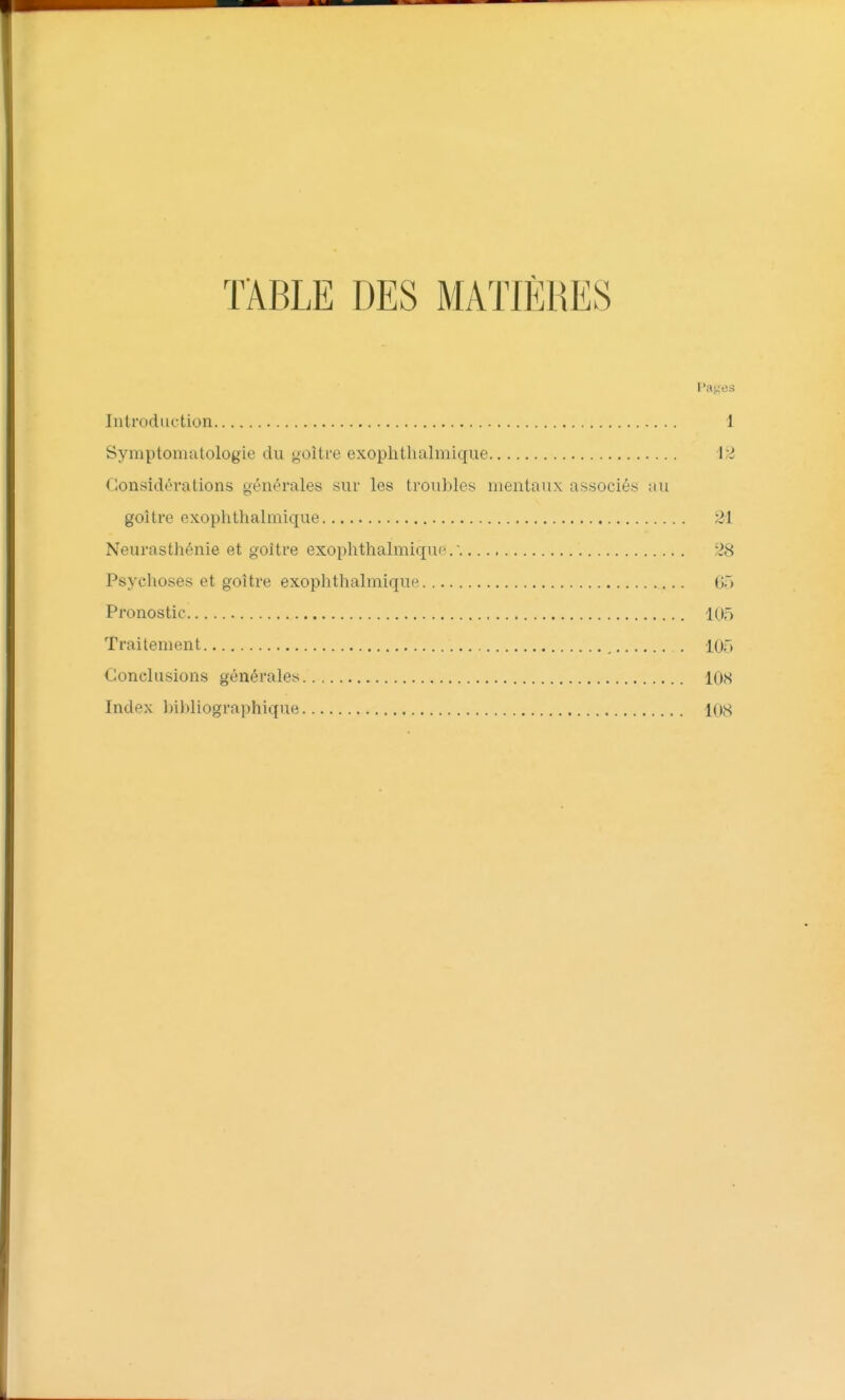 ÏÂBLE DES MATIÈRES Pages Introduction 1 Symptomatologie du goitre exoplitlialmique 12 Considérations générales sur les trouiiles mentaux associés au goitre exoplitlialmique 21 Neurasthénie et goitre exoplitlialmique.. 28 Psychoses et goitre exophthalmique 65 Pronostic 105 Traitement 105 Conclusions générales 108 Index bibliographique 108