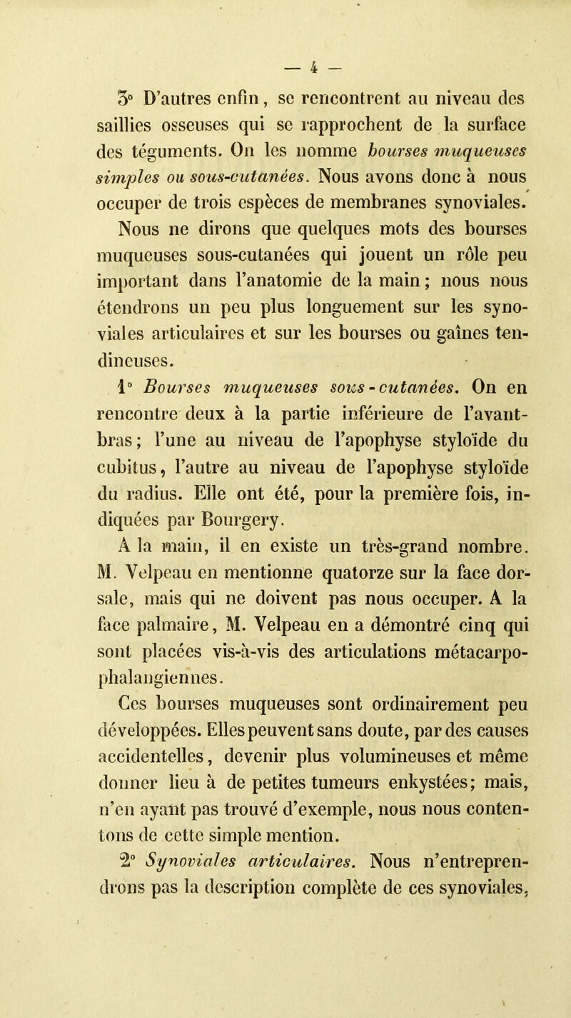 5° D’autres enfin, se rencontrent au niveau des saillies osseuses qui se rapprochent de la surface des téguments. On les nomme bourses muqueuses simples ou sous-cutanées. Nous avons donc à nous occuper de trois espèces de membranes synoviales. Nous ne dirons que quelques mots des bourses muqueuses sous-cutanées qui jouent un rôle peu important dans l’anatomie de la main ; nous nous étendrons un peu plus longuement sur les syno- viales articulaires et sur les bourses ou gaines ten- dineuses. 1° Bourses muqueuses sous - cutanées. On en rencontre deux à la partie inférieure de l’avant- bras; l’une au niveau de l’apophyse styloïde du cubitus, l’autre au niveau de l’apophyse styloïde du radius. Elle ont été, pour la première fois, in- diquées par Bourgery. A la main, il en existe un très-grand nombre. M. Velpeau en mentionne quatorze sur la face dor- sale, mais qui ne doivent pas nous occuper. A la face palmaire, M. Velpeau en a démontré cinq qui sont placées vis-à-vis des articulations métacarpo- phalangiennes. Ces bourses muqueuses sont ordinairement peu développées. Elles peuvent sans doute, par des causes accidentelles, devenir plus volumineuses et même donner lieu à de petites tumeurs enkystées; mais, n’en ayant pas trouvé d’exemple, nous nous conten- tons de cette simple mention. 2° Synoviales articulaires. Nous n’entrepren- drons pas la description complète de ces synoviales,