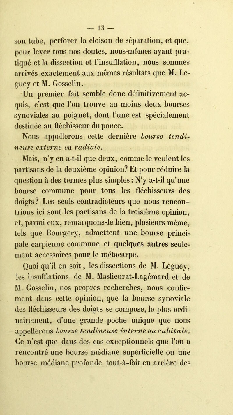 son tube, perforer la cloison de séparation, et que, pour lever tous nos doutes, nous-mêmes ayant pra- tiqué et la dissection et l’insufflation, nous sommes arrivés exactement aux mêmes résultats que M. Lc- guey et M. Gosselin. Un premier fait semble donc définitivement ac- quis, c’est que l’on trouve au moins deux bourses synoviales au poignet, dont l’une est spécialement destinée au fléchisseur du pouce. Nous appellerons cette dernière bourse tendi- neuse externe ou radiale. Mais, n’y en a-t-il que deux, comme le veulent les partisans de la deuxième opinion? Et pour réduire la question à des termes plus simples : N’y a-t-il qu’une bourse commune pour tous les fléchisseurs des doigts? Les seuls contradicteurs que nous rencon- trions ici sont les partisans de la troisième opinion, et, parmi eux, remarquons-le bien, plusieurs même, tels que Bourgery, admettent une bourse princi- pale carpienne commune et quelques autres seule- ment accessoires pour le métacarpe. Quoi qu’il en soit, les dissections de M. Leguey, les insufflations de M. Maslieurat-Lagémard et de M. Gosselin, nos propres recherches, nous confir- ment dans cette opinion, que la bourse synoviale des fléchisseurs des doigts se compose, le plus ordi- nairement, d’une grande poche unique que nous appellerons bourse tendineuse interne ou cubitale. Ce n’est que dans des cas exceptionnels que l’on a rencontré une bourse médiane superficielle ou une bourse médiane profonde tout-à-fait en arrière des