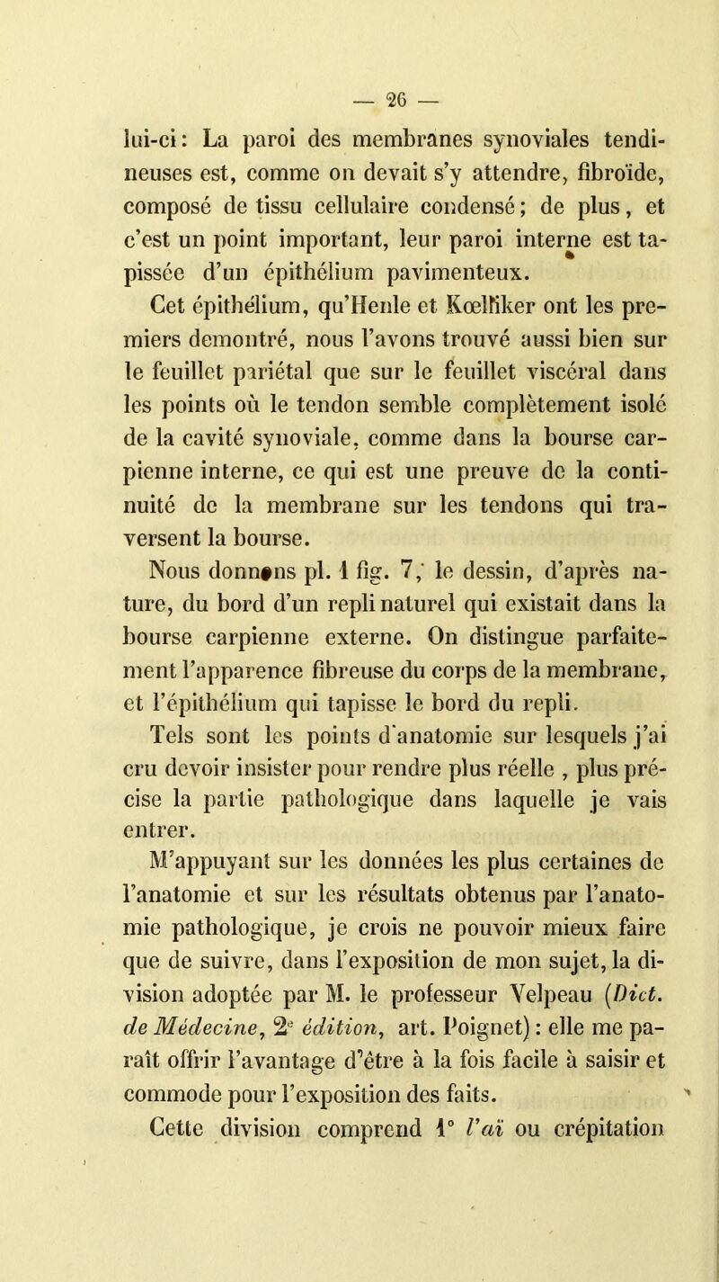 lui-ci: La paroi des membranes synoviales tendi- neuses est, comme on devait s’y attendre, fibroïde, composé de tissu cellulaire condensé ; de plus, et c’est un point important, leur paroi interne est ta- pissée d’un épithélium pavimenteux. Cet épithélium, qu’Henle et Kœlïiker ont les pre- miers démontré, nous l’avons trouvé aussi bien sur le feuillet pariétal que sur le feuillet viscéral dans les points où le tendon semble complètement isolé de la cavité synoviale, comme dans la bourse car- pienne interne, ce qui est une preuve de la conti- nuité de la membrane sur les tendons qui tra- versent la bourse. Nous donn#ns pl. 1 fig. 7,' le dessin, d’après na- ture, du bord d’un repli naturel qui existait dans la bourse carpienne externe. On distingue parfaite- ment l’apparence fibreuse du corps de la membrane, et l’épithélium qui tapisse le bord du repli. Tels sont les points d'anatomie sur lesquels j’ai cru devoir insister pour rendre plus réelle , plus pré- cise la partie pathologique dans laquelle je vais entrer. M’appuyant sur les données les plus certaines de l’anatomie et sur les résultats obtenus par l’anato- mie pathologique, je crois ne pouvoir mieux faire que de suivre, dans l’exposition de mon sujet, la di- vision adoptée par M. le professeur Velpeau [Dût. de Médecine, édition, art. Poignet) : elle me pa- raît offrir l’avantage d’être à la fois facile à saisir et commode pour l’exposition des faits. Cette division comprend 1° Vaï ou crépitation