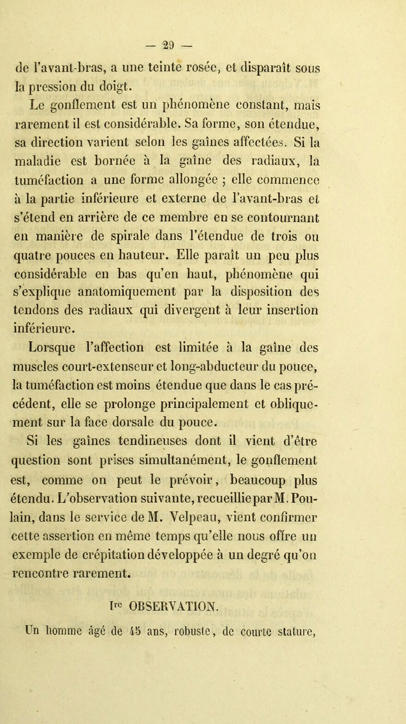 de l’avant-bras, a une teinte rosée, et disparaît sous la pression du doigt. Le gonflement est un phénomène constant, mais rarement il est considérable. Sa forme, son étendue, sa direction varient selon les gaines affectées. Si la maladie est bornée à la gaîne des radiaux, la tuméfaction a une forme allongée ; elle commence à la partie inférieure et externe de l’avant-bras et s’étend en arrière de ce membre en se contournant en manière de spirale dans l’étendue de trois ou quatre pouces en hauteur. Elle paraît un peu plus considérable en bas cju’en haut, phénomène qui s’explique anatomiquement par la disposition des tendons des radiaux qui divergent à leur insertion inférieure. Lorsque l’affection est limitée à la gaîne des muscles court-extenseur et long-abducteur du pouce, la tuméfaction est moins étendue que dans le cas pré- cédent, elle se prolonge principalement et oblique- ment sur la face dorsale du pouce. Si les gaînes tendineuses dont il vient d’être question sont prises simultanément, le gonflement est, comme on peut le prévoir, beaucoup plus étendu. L’observation suivante, recueillie par M. Pou- lain, dans le service de M. Velpeau, vient confirmer cette assertion en même temps qu’elle nous offre un exemple de crépitation développée à un degré qu’on rencontre rarement. Uc OBSERVATION. Un homme âgé de 45 ans, robuste, de courte stature,