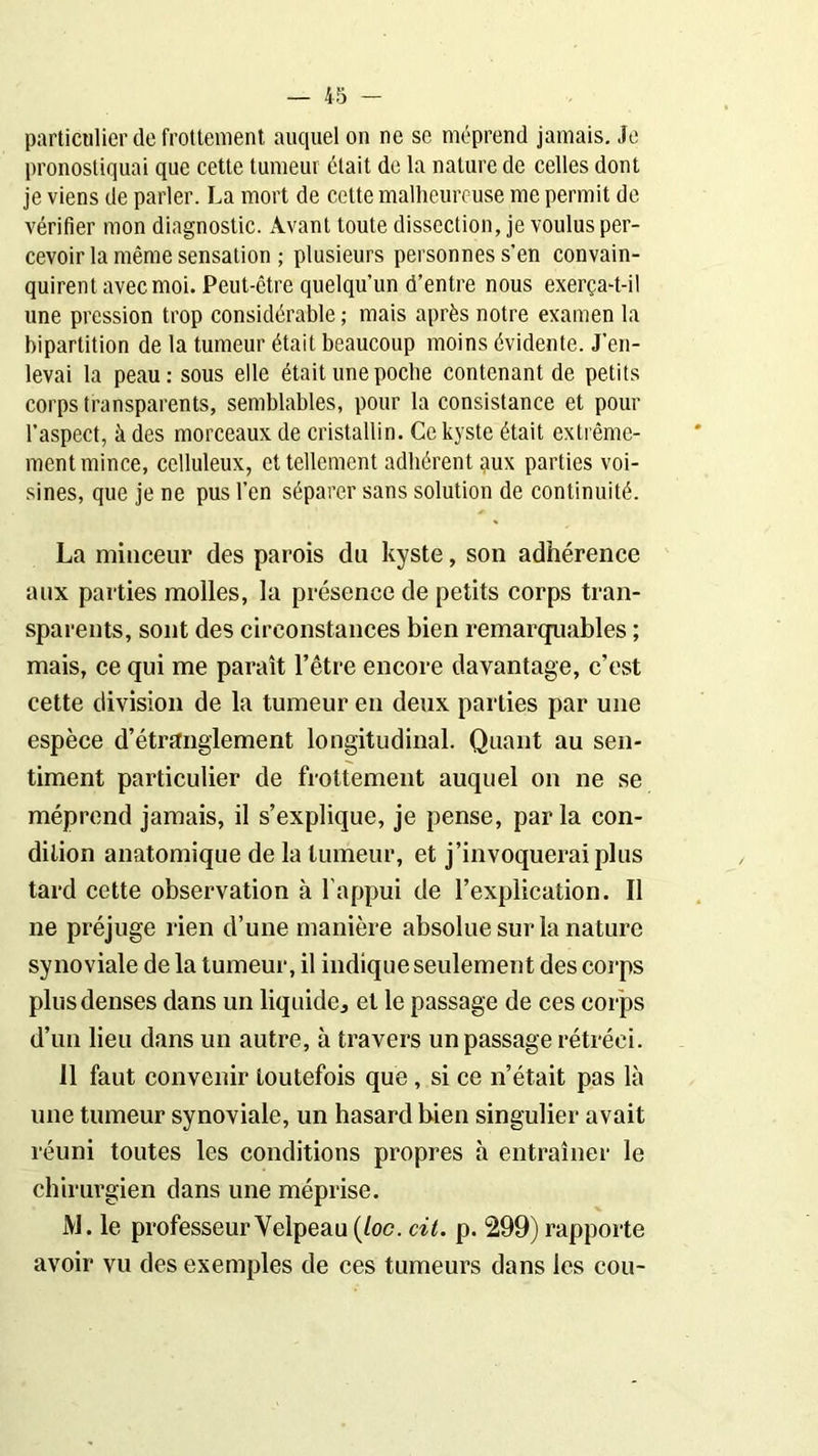 particulier de frottement auquel on ne se méprend jamais. Je pronostiquai que cette tumeur était de la nature de celles dont je viens de parler. La mort de cette malheureuse me permit de vérifier mon diagnostic. Avant toute dissection, je voulus per- cevoir la même sensation ; plusieurs personnes s’en convain- quirent avec moi. Peut-être quelqu’un d’entre nous exerça-t-il une pression trop considérable ; mais après notre examen la bipartition de la tumeur était beaucoup moins évidente. J’en- levai la peau: sous elle était une poche contenant de petits corps transparents, semblables, pour la consistance et pour l’aspect, à des morceaux de cristallin. Ce kyste était extrême- ment mince, celluleux, et tellement adhérent aux parties voi- sines, que je ne pus l’en séparer sans solution de continuité. La minceur des parois du kyste, son adhérence aux parties molles, la présence de petits corps tran- sparents, sont des circonstances bien remarquables ; mais, ce qui me paraît l’être encore davantage, c’est cette division de la tumeur en deux parties par une espèce d’étranglement longitudinal. Quant au sen- timent particulier de frottement auquel on ne se méprend jamais, il s’explique, je pense, par la con- dition anatomique de la tumeur, et j’invoquerai plus tard cette observation à l’appui de l’explication. Il ne préjuge rien d’une manière absolue sur la nature synoviale de la tumeur, il indique seulement des corps plus denses dans un liquide, et le passage de ces corps d’un lieu dans un autre, à travers un passage rétréci. Il faut convenir toutefois que , si ce n’était pas là une tumeur synoviale, un hasard bien singulier avait réuni toutes les conditions propres à entraîner le chirurgien dans une méprise. M. le professeur Velpeau (loc. cit. p. 299) rapporte avoir vu des exemples de ces tumeurs dans les cou-