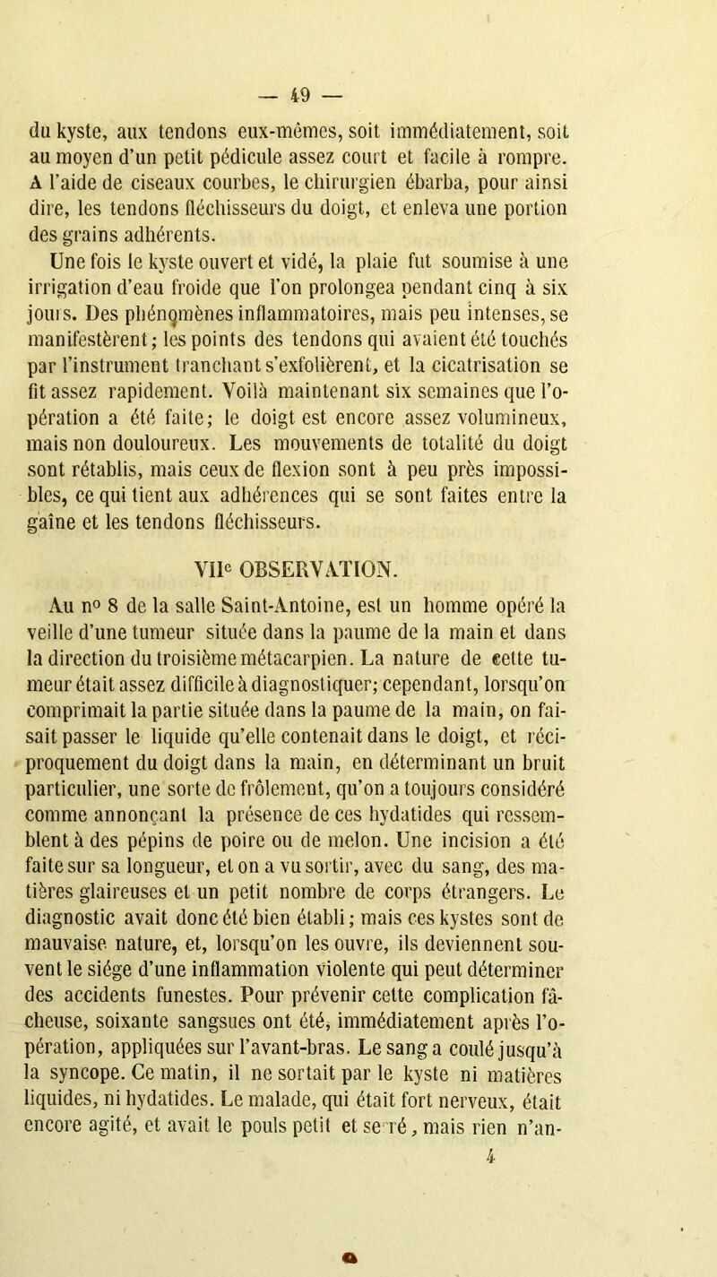 du kyste, aux tendons eux-mêmes, soit immédiatement, soit au moyen d’un petit pédicule assez court et facile à rompre. A l’aide de ciseaux courbes, le chirurgien ébarba, pour ainsi dire, les tendons fléchisseurs du doigt, et enleva une portion des grains adhérents. Une fois le kyste ouvert et vidé, la plaie fut soumise à une irrigation d’eau froide que l’on prolongea pendant cinq à six jouis. Des phénomènes inflammatoires, mais peu intenses, se manifestèrent; les points des tendons qui avaient été touchés par l’instrument tranchant s’exfolièrent, et la cicatrisation se fit assez rapidement. Voilà maintenant six semaines que l’o- pération a été faite; le doigt est encore assez volumineux, mais non douloureux. Les mouvements de totalité du doigt sont rétablis, mais ceux de flexion sont à peu près impossi- bles, ce qui tient aux adhérences qui se sont faites entre la gaine et les tendons fléchisseurs. VIIe OBSERVATION. Au n° 8 de la salle Saint-Antoine, est un homme opéré la veille d’une tumeur située dans la paume de la main et dans la direction du troisième métacarpien. La nature de celte tu- meur était assez difficile à diagnostiquer; cependant, lorsqu’on comprimait la partie située clans la paume de la main, on fai- sait passer le liquide qu’elle contenait dans le doigt, et réci- proquement du doigt dans la main, en déterminant un bruit particulier, une sorte de frôlement, qu’on a toujours considéré comme annonçant la présence de ces hydatides qui ressem- blent à des pépins de poire ou de melon. Une incision a été faite sur sa longueur, et on a vu sortir, avec du sang, des ma- tières glaireuses et un petit nombre de corps étrangers. Le diagnostic avait donc été bien établi; mais ces kystes sont de mauvaise, nature, et, lorsqu’on les ouvre, ils deviennent sou- vent le siège d’une inflammation violente qui peut déterminer des accidents funestes. Pour prévenir cette complication fâ- cheuse, soixante sangsues ont été, immédiatement après l’o- pération, appliquées sur l’avant-bras. Le sang a coulé jusqu’à la syncope. Ce matin, il ne sortait par le kyste ni matières liquides, ni hydatides. Le malade, qui était fort nerveux, était encore agité, et avait le pouls petit et se ré, mais rien n’an- 4 a