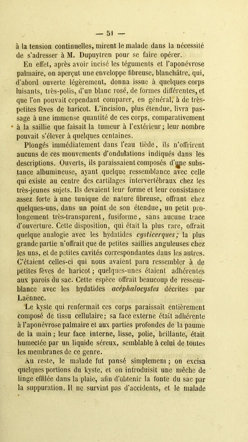 à la tension continuelles, mirent le malade dans la nécessité de s’adresser à M. Dupuytren pour se faire opérer. En effet, après avoir incisé les téguments et l’aponévrose palmaire, on aperçut une enveloppe fibreuse, blanchâtre, qui, d’abord ouverte légèrement, donna issue à quelques corps luisants, très-polis, d’un blanc rosé, de formes différentes, et que l’on pouvait cependant comparer, en général, à de très- petites fèves de haricot. L’incision, plus étendue, livra pas- sage à une immense quantité de ces corps, comparativement • à la saillie que faisait la tumeur à l’extérieur; leur nombre pouvait s’élever à quelques centaines. Plongés immédiatement dans l’eau tiède, ils n’offrirent aucuns de ces mouvements d’ondulations indiqués dans les descriptions. Ouverts, ils paraissaient composés d’ijjie subs- tance albumineuse, ayant quelque ressemblance avec celle qui existe au centre des cartilages intervertébraux chez les très-jeunes sujets. Us devaient leur forme et leur consistance assez forte à une tunique de nature fibreuse, offrant chez quelques-uns, dans un point de son étendue, un petit pro- longement très-transparent, fusiforme, sans aucune trace d’ouverture. Cette disposition, qui était la plus rare, offrait quelque analogie avec les hydatides cysticerques; la plus grande partie n’offrait que de petites saillies anguleuses chez les uns, et de petites cavités correspondantes dans les autres. C’étaient celles-ci qui nous avaient paru ressembler à de petites fèves de haricot ; quelques-unes étaient adhérentes aux parois du sac. Cette espèce offrait beaucoup de ressem- blance avec les hydatides acéphalocystes décrites par Laënnec. Le kyste qui renfermait ces corps paraissait entièrement composé de tissu cellulaire; sa face externe était adhérente à l’aponévrose palmaire et aux parties profondes de la paume de la main ; leur face interne, lisse, polie, brillante, était humectée par un liquide séreux, semblable à celui de toutes les membranes de ce genre. Au reste, le malade fut pansé simplemem ; on excisa quelques portions du kyste, et on introduisit une mèche de linge effilée dans la plaie, afin d’obtenir la fonte du sac par la suppuration. 11 ne survint pas d’accidents, et le malade