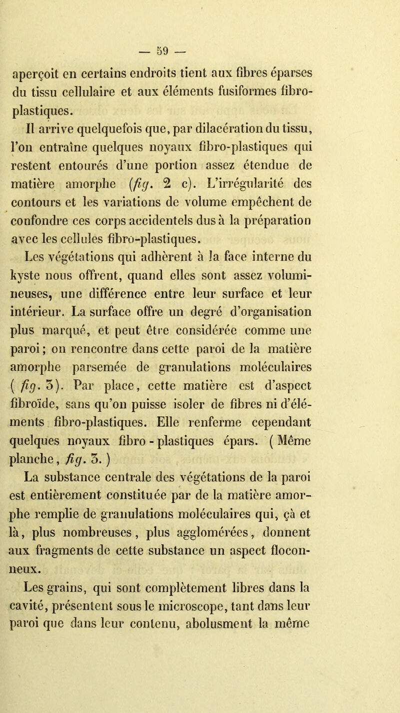 aperçoit en certains endroits tient aux fibres éparses du tissu cellulaire et aux éléments fusiformes fibro- plastiques. Il arrive quelquefois que, par dilacération du tissu, l’on entraîne quelques noyaux fibro-plastiques qui restent entourés d’une portion assez étendue de matière amorphe (fig. 2 c). L’irrégularité des contours et les variations de volume empêchent de confondre ces corps accidentels dus à la préparation avec les cellules fibro-plastiques. Les végétations qui adhèrent h la face interne du kyste nous offrent, quand elles sont assez volumi- neuses, une différence entre leur surface et leur intérieur. La surface offre un degré d’organisation plus marqué, et peut être considérée comme une paroi ; on rencontre dans cette paroi de la matière amorphe parsemée de granulations moléculaires ( fig. 3). Par place, cette matière est d’aspect fibroïde, sans qu’on puisse isoler de fibres ni d’élé- ments fibro-plastiques. Elle renferme cependant quelques noyaux fibro - plastiques épars. ( Même planche, fi g. 5. ) La substance centrale des végétations de la paroi est entièrement constituée par de la matière amor- phe remplie de granulations moléculaires qui, çà et là, plus nombreuses, plus agglomérées, donnent aux fragments de cette substance un aspect flocon- neux. Les grains, qui sont complètement libres dans la cavité, présentent sous le microscope, tant dans leur paroi que dans leur contenu, abolusment la même