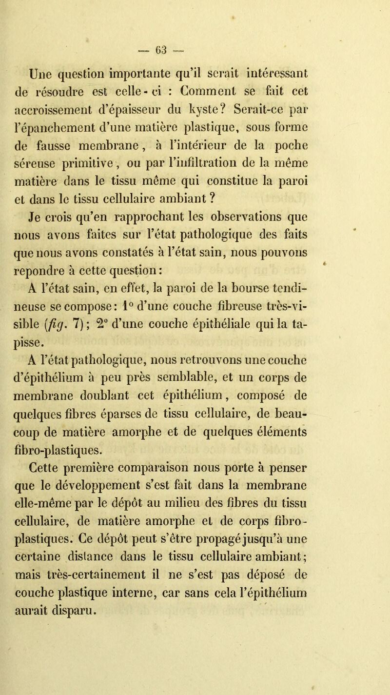 Une question importante qu’il serait intéressant de résoudre est celle-ci : Comment se fait cet accroissement d’épaisseur du kyste? Serait-ce par l’épanchement d’une matière plastique, sous forme de fausse membrane, à l’intérieur de la poche séreuse primitive , ou par l’infiltration de la même matière dans le tissu même qui constitue la paroi et dans le tissu cellulaire ambiant ? Je crois qu’en rapprochant les observations que nous avons faites sur l’état pathologique des faits que nous avons constatés à l’état sain, nous pouvons repondre à cette question : A l’état sain, en effet, la paroi de la bourse tendi- neuse se compose: 1° d’une couche fibreuse très-vi- sible [fig. 7) ; 2° d’une couche épithéliale qui la ta- pisse. A l’état pathologique, nous retrouvons une couche d’épithélium à peu près semblable, et un corps de membrane doublant cet épithélium, composé de quelques fibres éparses de tissu cellulaire, de beau- coup de matière amorphe et de quelques éléments fibro-plastiques. Cette première comparaison nous porte à penser que le développement s’est fait dans la membrane elle-même par le dépôt au milieu des fibres du tissu cellulaire, de matière amorphe et de corps fibro- plastiques. Ce dépôt peut s’être propagé jusqu’à une certaine dislance dans le tissu cellulaire ambiant ; mais très-certainement il ne s’est pas déposé de couche plastique interne, car sans cela l’épithélium aurait disparu.